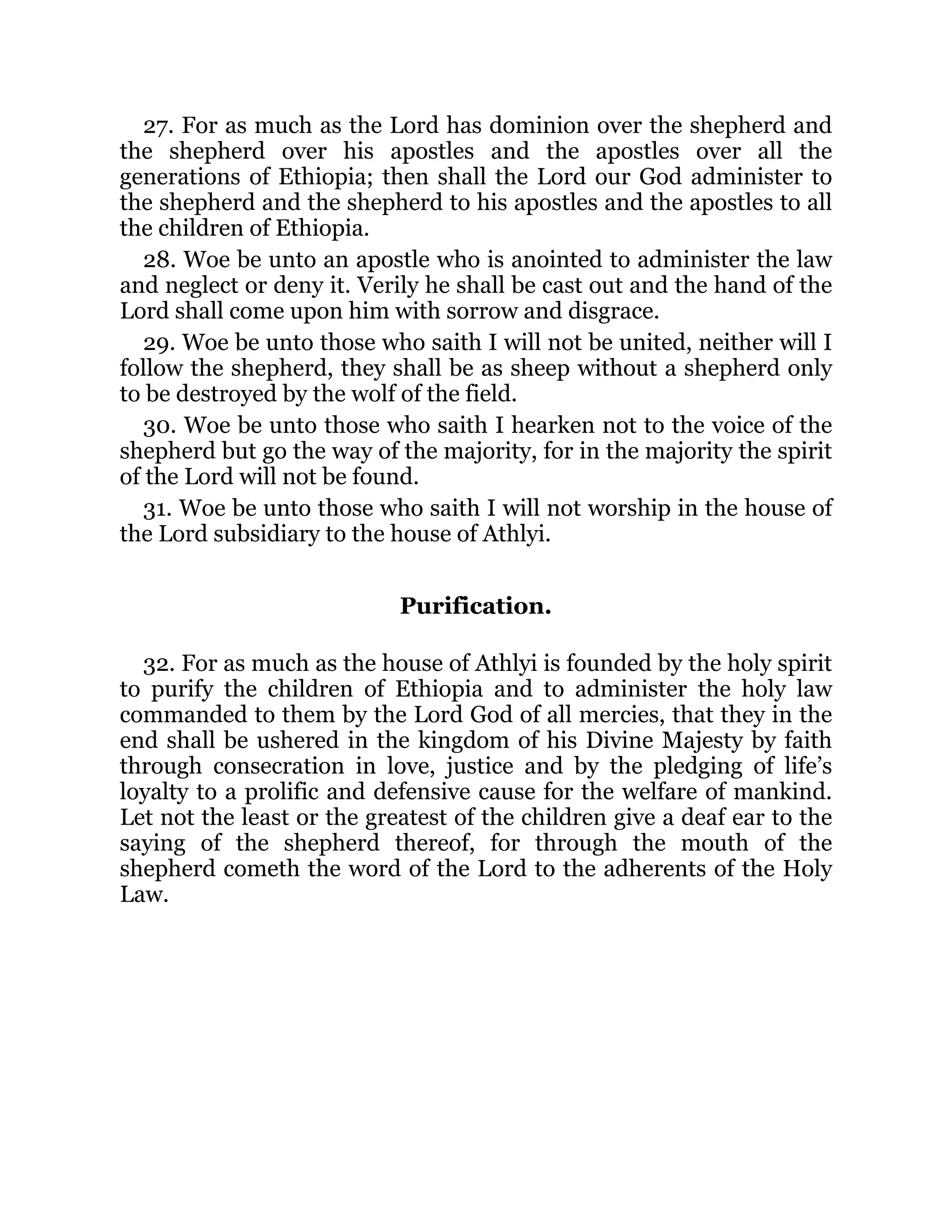 27. For as much as the Lord has dominion over the shepherd and
the shepherd over his apostles and the apostles over all the
generations of Ethiopia; then shall the Lord our God administer to
the shepherd and the shepherd to his apostles and the apostles to all
the children of Ethiopia.
28. Woe be unto an apostle who is anointed to administer the law
and neglect or deny it. Verily he shall be cast out and the hand of the
Lord shall come upon him with sorrow and disgrace.
29. Woe be unto those who saith I will not be united, neither will I
follow the shepherd, they shall be as sheep without a shepherd only
to be destroyed by the wolf of the field.
30. Woe be unto those who saith I hearken not to the voice of the
shepherd but go the way of the majority, for in the majority the spirit
of the Lord will not be found.
31. Woe be unto those who saith I will not worship in the house of
the Lord subsidiary to the house of Athlyi.
Purification.
32. For as much as the house of Athlyi is founded by the holy spirit
to purify the children of Ethiopia and to administer the holy law
commanded to them by the Lord God of all mercies, that they in the
end shall be ushered in the kingdom of his Divine Majesty by faith
through consecration in love, justice and by the pledging of life’s
loyalty to a prolific and defensive cause for the welfare of mankind.
Let not the least or the greatest of the children give a deaf ear to the
saying of the shepherd thereof, for through the mouth of the
shepherd cometh the word of the Lord to the adherents of the Holy
Law.
 