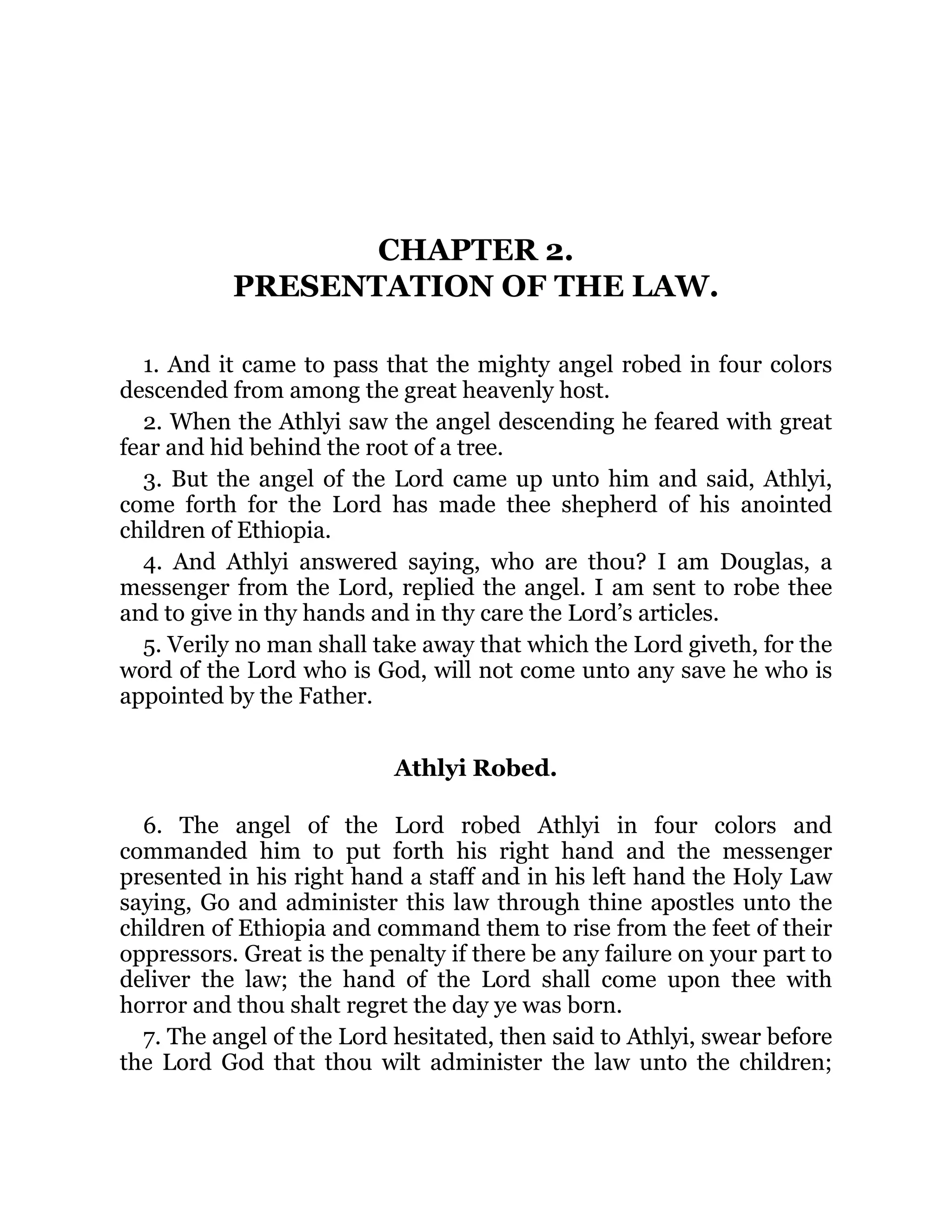 CHAPTER 2.
PRESENTATION OF THE LAW.
1. And it came to pass that the mighty angel robed in four colors
descended from among the great heavenly host.
2. When the Athlyi saw the angel descending he feared with great
fear and hid behind the root of a tree.
3. But the angel of the Lord came up unto him and said, Athlyi,
come forth for the Lord has made thee shepherd of his anointed
children of Ethiopia.
4. And Athlyi answered saying, who are thou? I am Douglas, a
messenger from the Lord, replied the angel. I am sent to robe thee
and to give in thy hands and in thy care the Lord’s articles.
5. Verily no man shall take away that which the Lord giveth, for the
word of the Lord who is God, will not come unto any save he who is
appointed by the Father.
Athlyi Robed.
6. The angel of the Lord robed Athlyi in four colors and
commanded him to put forth his right hand and the messenger
presented in his right hand a staff and in his left hand the Holy Law
saying, Go and administer this law through thine apostles unto the
children of Ethiopia and command them to rise from the feet of their
oppressors. Great is the penalty if there be any failure on your part to
deliver the law; the hand of the Lord shall come upon thee with
horror and thou shalt regret the day ye was born.
7. The angel of the Lord hesitated, then said to Athlyi, swear before
the Lord God that thou wilt administer the law unto the children;
 