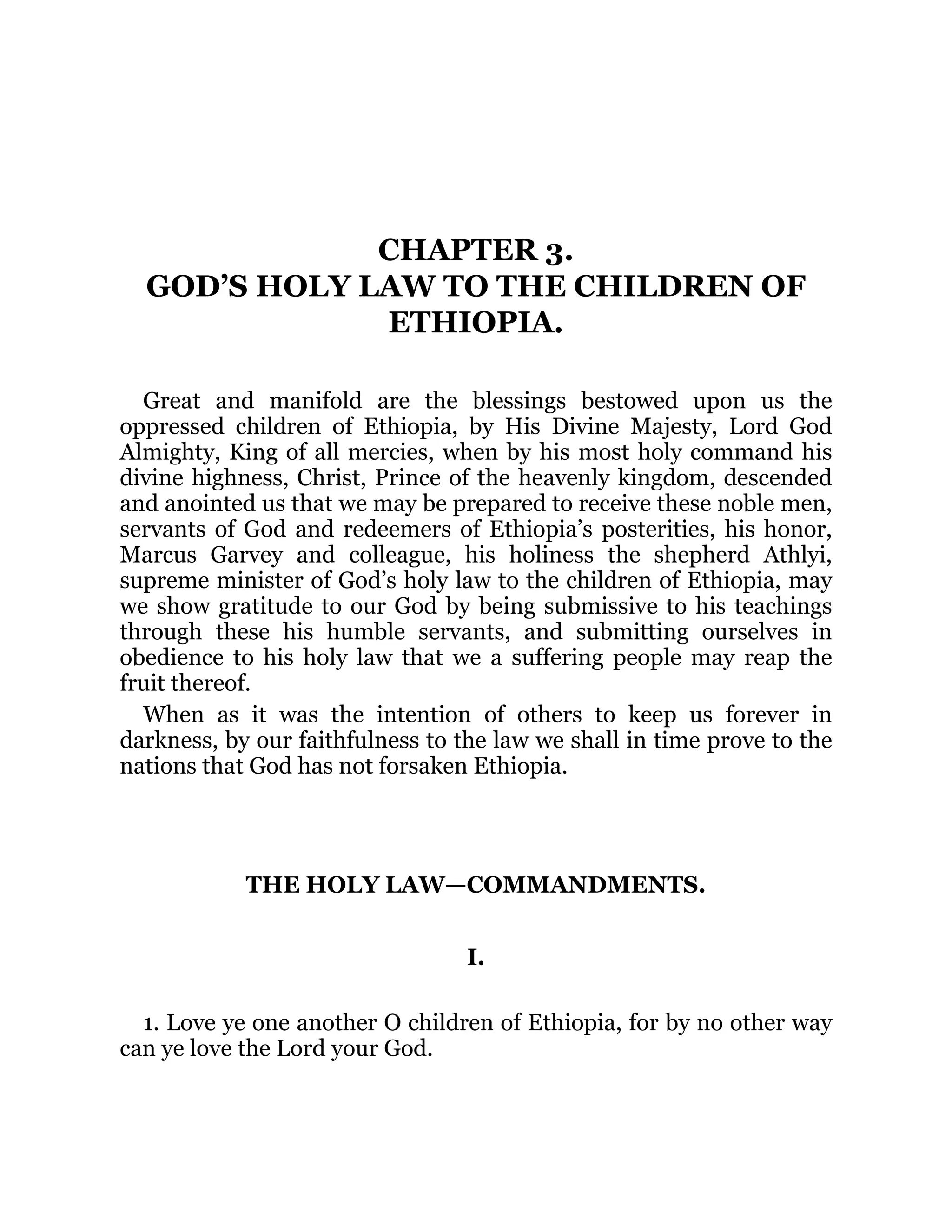 CHAPTER 3.
GOD’S HOLY LAW TO THE CHILDREN OF
ETHIOPIA.
Great and manifold are the blessings bestowed upon us the
oppressed children of Ethiopia, by His Divine Majesty, Lord God
Almighty, King of all mercies, when by his most holy command his
divine highness, Christ, Prince of the heavenly kingdom, descended
and anointed us that we may be prepared to receive these noble men,
servants of God and redeemers of Ethiopia’s posterities, his honor,
Marcus Garvey and colleague, his holiness the shepherd Athlyi,
supreme minister of God’s holy law to the children of Ethiopia, may
we show gratitude to our God by being submissive to his teachings
through these his humble servants, and submitting ourselves in
obedience to his holy law that we a suffering people may reap the
fruit thereof.
When as it was the intention of others to keep us forever in
darkness, by our faithfulness to the law we shall in time prove to the
nations that God has not forsaken Ethiopia.
THE HOLY LAW—COMMANDMENTS.
I.
1. Love ye one another O children of Ethiopia, for by no other way
can ye love the Lord your God.
 