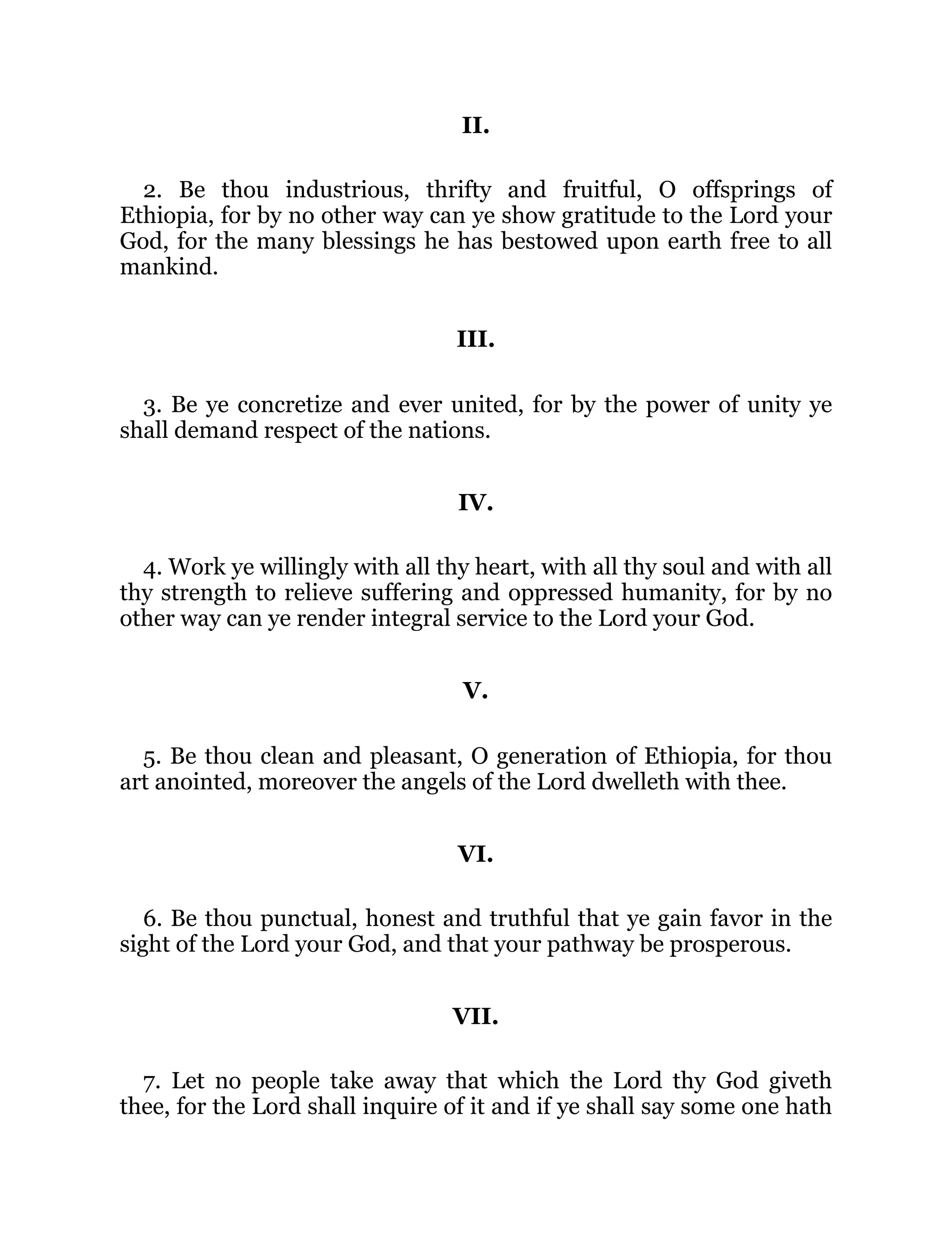 II.
2. Be thou industrious, thrifty and fruitful, O offsprings of
Ethiopia, for by no other way can ye show gratitude to the Lord your
God, for the many blessings he has bestowed upon earth free to all
mankind.
III.
3. Be ye concretize and ever united, for by the power of unity ye
shall demand respect of the nations.
IV.
4. Work ye willingly with all thy heart, with all thy soul and with all
thy strength to relieve suffering and oppressed humanity, for by no
other way can ye render integral service to the Lord your God.
V.
5. Be thou clean and pleasant, O generation of Ethiopia, for thou
art anointed, moreover the angels of the Lord dwelleth with thee.
VI.
6. Be thou punctual, honest and truthful that ye gain favor in the
sight of the Lord your God, and that your pathway be prosperous.
VII.
7. Let no people take away that which the Lord thy God giveth
thee, for the Lord shall inquire of it and if ye shall say some one hath
 