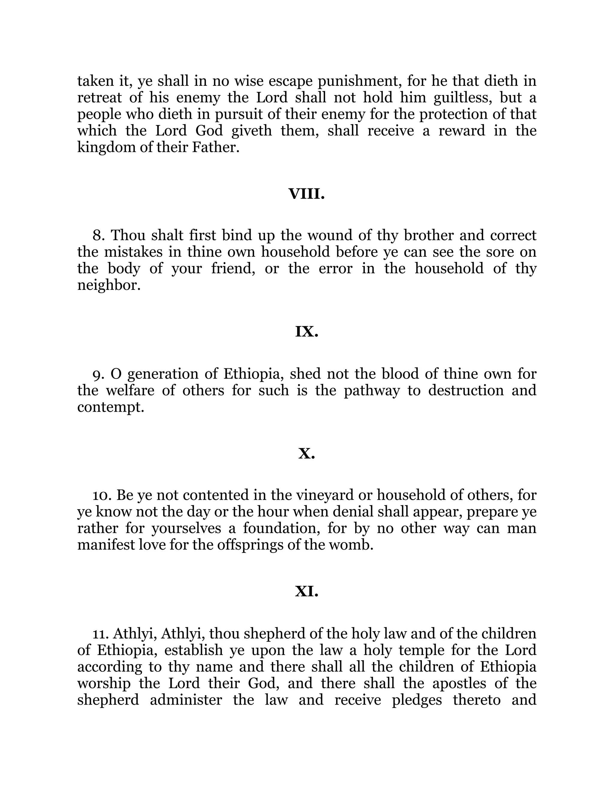 taken it, ye shall in no wise escape punishment, for he that dieth in
retreat of his enemy the Lord shall not hold him guiltless, but a
people who dieth in pursuit of their enemy for the protection of that
which the Lord God giveth them, shall receive a reward in the
kingdom of their Father.
VIII.
8. Thou shalt first bind up the wound of thy brother and correct
the mistakes in thine own household before ye can see the sore on
the body of your friend, or the error in the household of thy
neighbor.
IX.
9. O generation of Ethiopia, shed not the blood of thine own for
the welfare of others for such is the pathway to destruction and
contempt.
X.
10. Be ye not contented in the vineyard or household of others, for
ye know not the day or the hour when denial shall appear, prepare ye
rather for yourselves a foundation, for by no other way can man
manifest love for the offsprings of the womb.
XI.
11. Athlyi, Athlyi, thou shepherd of the holy law and of the children
of Ethiopia, establish ye upon the law a holy temple for the Lord
according to thy name and there shall all the children of Ethiopia
worship the Lord their God, and there shall the apostles of the
shepherd administer the law and receive pledges thereto and
 