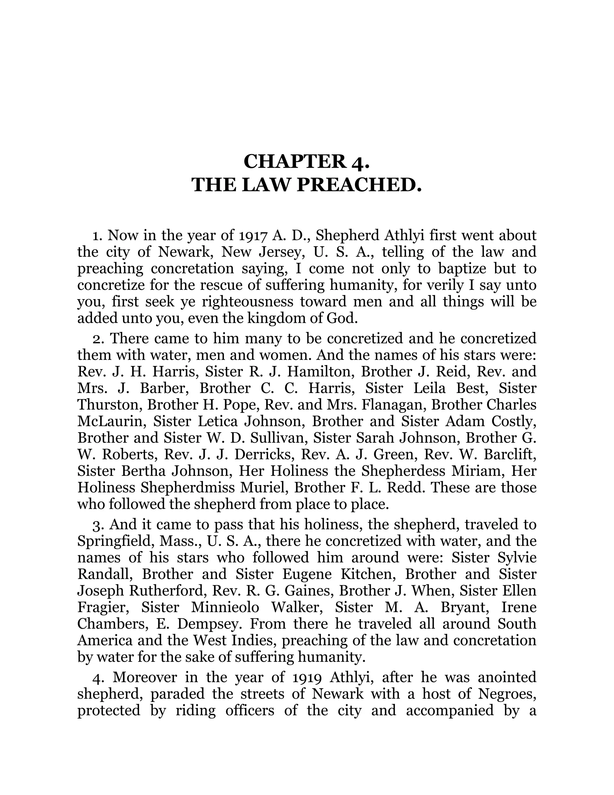 CHAPTER 4.
THE LAW PREACHED.
1. Now in the year of 1917 A. D., Shepherd Athlyi first went about
the city of Newark, New Jersey, U. S. A., telling of the law and
preaching concretation saying, I come not only to baptize but to
concretize for the rescue of suffering humanity, for verily I say unto
you, first seek ye righteousness toward men and all things will be
added unto you, even the kingdom of God.
2. There came to him many to be concretized and he concretized
them with water, men and women. And the names of his stars were:
Rev. J. H. Harris, Sister R. J. Hamilton, Brother J. Reid, Rev. and
Mrs. J. Barber, Brother C. C. Harris, Sister Leila Best, Sister
Thurston, Brother H. Pope, Rev. and Mrs. Flanagan, Brother Charles
McLaurin, Sister Letica Johnson, Brother and Sister Adam Costly,
Brother and Sister W. D. Sullivan, Sister Sarah Johnson, Brother G.
W. Roberts, Rev. J. J. Derricks, Rev. A. J. Green, Rev. W. Barclift,
Sister Bertha Johnson, Her Holiness the Shepherdess Miriam, Her
Holiness Shepherdmiss Muriel, Brother F. L. Redd. These are those
who followed the shepherd from place to place.
3. And it came to pass that his holiness, the shepherd, traveled to
Springfield, Mass., U. S. A., there he concretized with water, and the
names of his stars who followed him around were: Sister Sylvie
Randall, Brother and Sister Eugene Kitchen, Brother and Sister
Joseph Rutherford, Rev. R. G. Gaines, Brother J. When, Sister Ellen
Fragier, Sister Minnieolo Walker, Sister M. A. Bryant, Irene
Chambers, E. Dempsey. From there he traveled all around South
America and the West Indies, preaching of the law and concretation
by water for the sake of suffering humanity.
4. Moreover in the year of 1919 Athlyi, after he was anointed
shepherd, paraded the streets of Newark with a host of Negroes,
protected by riding officers of the city and accompanied by a
 