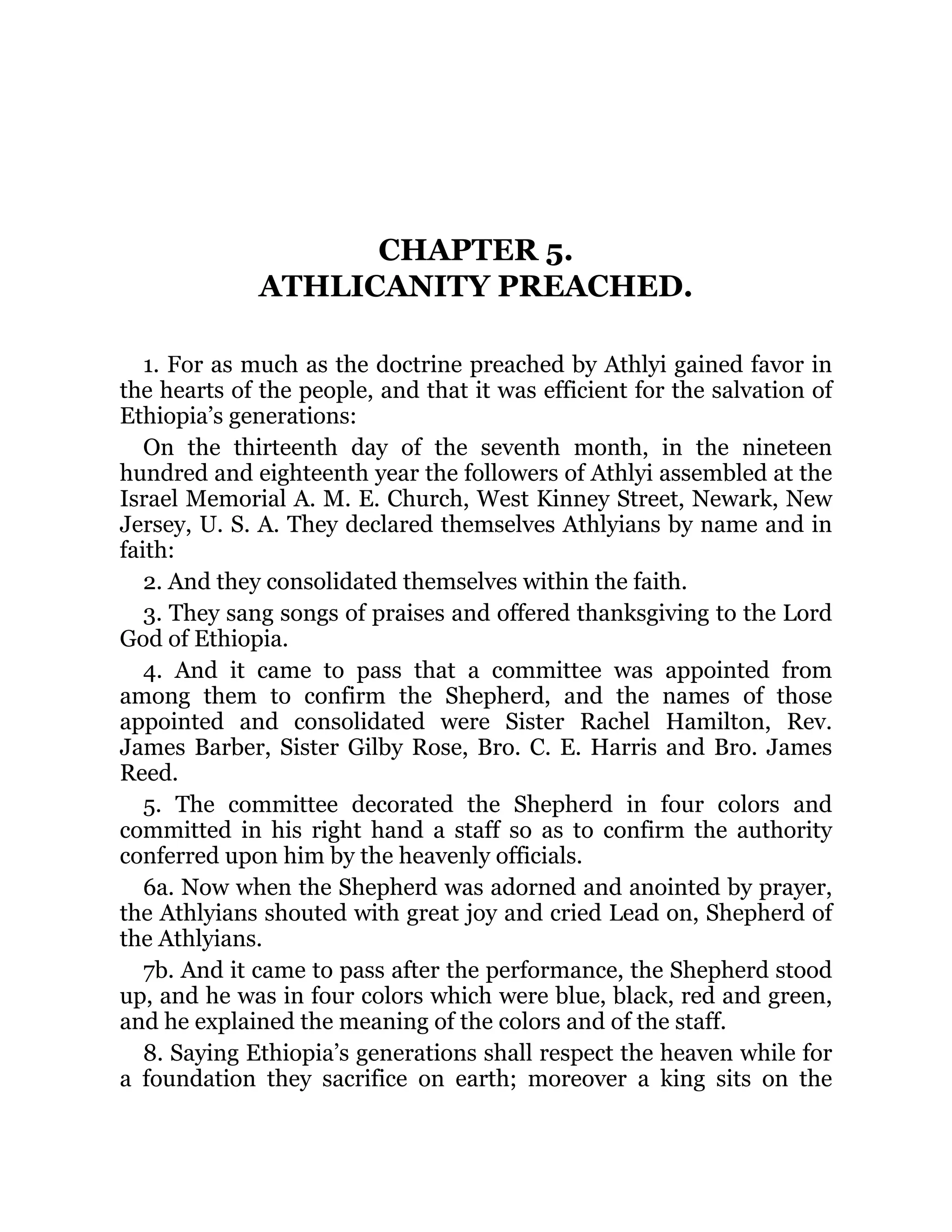 CHAPTER 5.
ATHLICANITY PREACHED.
1. For as much as the doctrine preached by Athlyi gained favor in
the hearts of the people, and that it was efficient for the salvation of
Ethiopia’s generations:
On the thirteenth day of the seventh month, in the nineteen
hundred and eighteenth year the followers of Athlyi assembled at the
Israel Memorial A. M. E. Church, West Kinney Street, Newark, New
Jersey, U. S. A. They declared themselves Athlyians by name and in
faith:
2. And they consolidated themselves within the faith.
3. They sang songs of praises and offered thanksgiving to the Lord
God of Ethiopia.
4. And it came to pass that a committee was appointed from
among them to confirm the Shepherd, and the names of those
appointed and consolidated were Sister Rachel Hamilton, Rev.
James Barber, Sister Gilby Rose, Bro. C. E. Harris and Bro. James
Reed.
5. The committee decorated the Shepherd in four colors and
committed in his right hand a staff so as to confirm the authority
conferred upon him by the heavenly officials.
6a. Now when the Shepherd was adorned and anointed by prayer,
the Athlyians shouted with great joy and cried Lead on, Shepherd of
the Athlyians.
7b. And it came to pass after the performance, the Shepherd stood
up, and he was in four colors which were blue, black, red and green,
and he explained the meaning of the colors and of the staff.
8. Saying Ethiopia’s generations shall respect the heaven while for
a foundation they sacrifice on earth; moreover a king sits on the
 