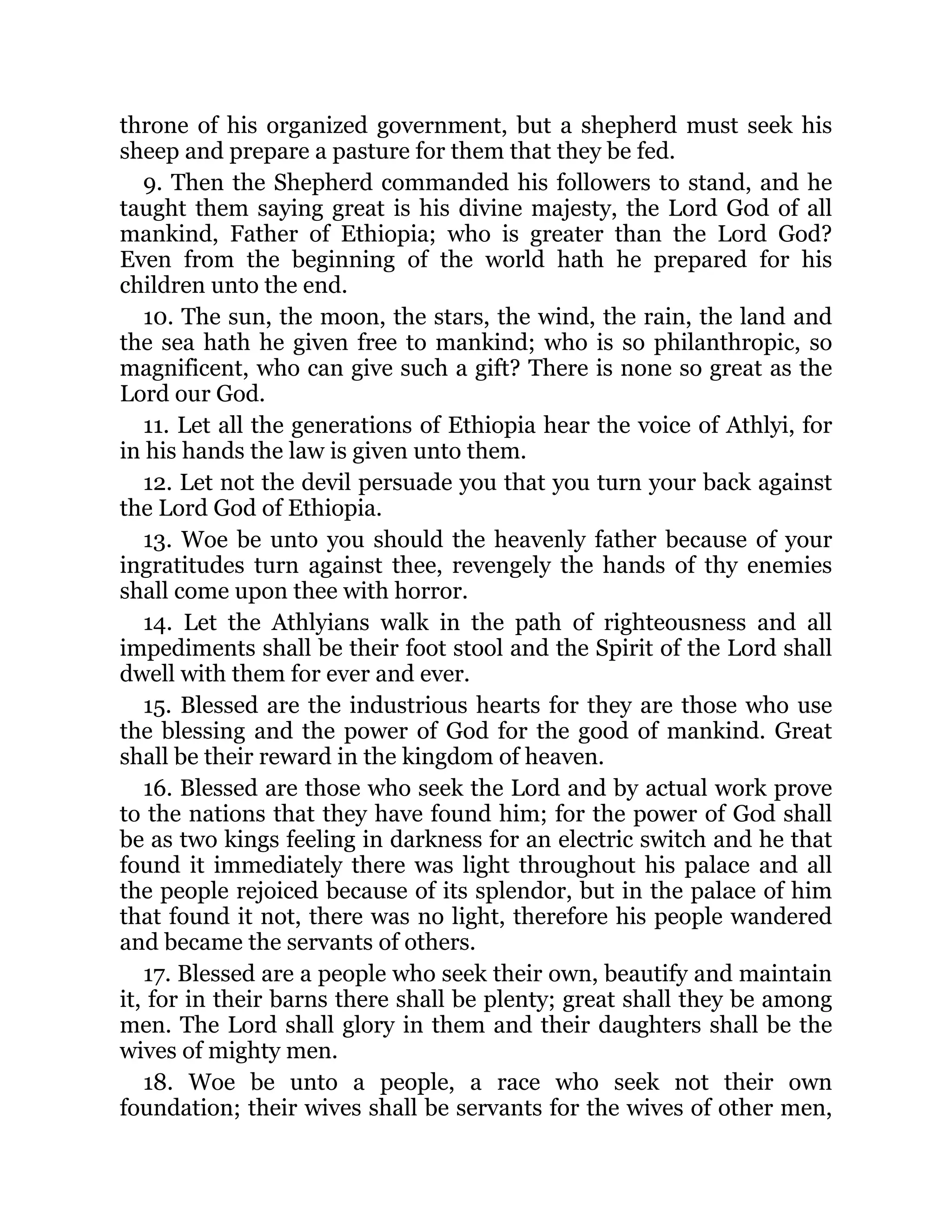 throne of his organized government, but a shepherd must seek his
sheep and prepare a pasture for them that they be fed.
9. Then the Shepherd commanded his followers to stand, and he
taught them saying great is his divine majesty, the Lord God of all
mankind, Father of Ethiopia; who is greater than the Lord God?
Even from the beginning of the world hath he prepared for his
children unto the end.
10. The sun, the moon, the stars, the wind, the rain, the land and
the sea hath he given free to mankind; who is so philanthropic, so
magnificent, who can give such a gift? There is none so great as the
Lord our God.
11. Let all the generations of Ethiopia hear the voice of Athlyi, for
in his hands the law is given unto them.
12. Let not the devil persuade you that you turn your back against
the Lord God of Ethiopia.
13. Woe be unto you should the heavenly father because of your
ingratitudes turn against thee, revengely the hands of thy enemies
shall come upon thee with horror.
14. Let the Athlyians walk in the path of righteousness and all
impediments shall be their foot stool and the Spirit of the Lord shall
dwell with them for ever and ever.
15. Blessed are the industrious hearts for they are those who use
the blessing and the power of God for the good of mankind. Great
shall be their reward in the kingdom of heaven.
16. Blessed are those who seek the Lord and by actual work prove
to the nations that they have found him; for the power of God shall
be as two kings feeling in darkness for an electric switch and he that
found it immediately there was light throughout his palace and all
the people rejoiced because of its splendor, but in the palace of him
that found it not, there was no light, therefore his people wandered
and became the servants of others.
17. Blessed are a people who seek their own, beautify and maintain
it, for in their barns there shall be plenty; great shall they be among
men. The Lord shall glory in them and their daughters shall be the
wives of mighty men.
18. Woe be unto a people, a race who seek not their own
foundation; their wives shall be servants for the wives of other men,
 