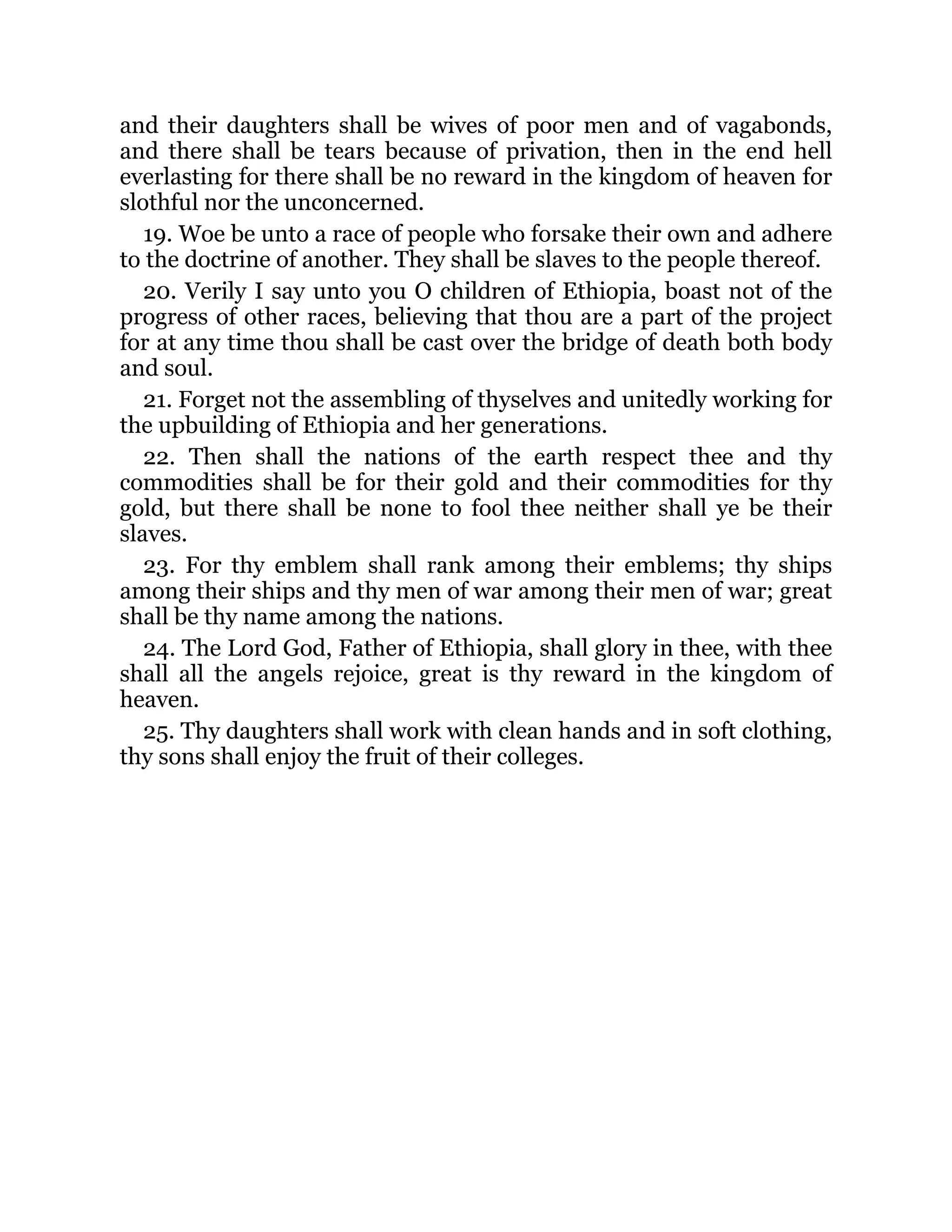 and their daughters shall be wives of poor men and of vagabonds,
and there shall be tears because of privation, then in the end hell
everlasting for there shall be no reward in the kingdom of heaven for
slothful nor the unconcerned.
19. Woe be unto a race of people who forsake their own and adhere
to the doctrine of another. They shall be slaves to the people thereof.
20. Verily I say unto you O children of Ethiopia, boast not of the
progress of other races, believing that thou are a part of the project
for at any time thou shall be cast over the bridge of death both body
and soul.
21. Forget not the assembling of thyselves and unitedly working for
the upbuilding of Ethiopia and her generations.
22. Then shall the nations of the earth respect thee and thy
commodities shall be for their gold and their commodities for thy
gold, but there shall be none to fool thee neither shall ye be their
slaves.
23. For thy emblem shall rank among their emblems; thy ships
among their ships and thy men of war among their men of war; great
shall be thy name among the nations.
24. The Lord God, Father of Ethiopia, shall glory in thee, with thee
shall all the angels rejoice, great is thy reward in the kingdom of
heaven.
25. Thy daughters shall work with clean hands and in soft clothing,
thy sons shall enjoy the fruit of their colleges.
 