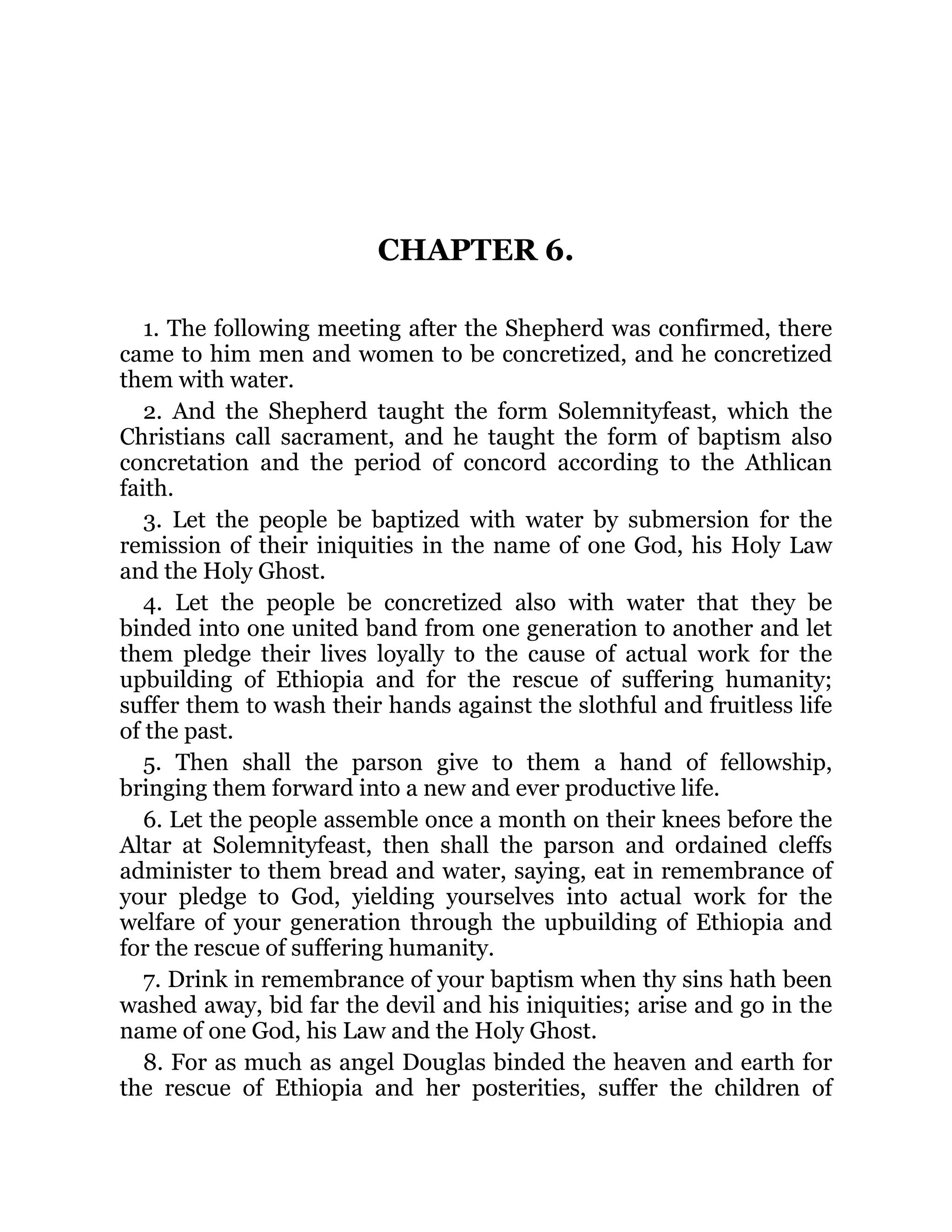 CHAPTER 6.
1. The following meeting after the Shepherd was confirmed, there
came to him men and women to be concretized, and he concretized
them with water.
2. And the Shepherd taught the form Solemnityfeast, which the
Christians call sacrament, and he taught the form of baptism also
concretation and the period of concord according to the Athlican
faith.
3. Let the people be baptized with water by submersion for the
remission of their iniquities in the name of one God, his Holy Law
and the Holy Ghost.
4. Let the people be concretized also with water that they be
binded into one united band from one generation to another and let
them pledge their lives loyally to the cause of actual work for the
upbuilding of Ethiopia and for the rescue of suffering humanity;
suffer them to wash their hands against the slothful and fruitless life
of the past.
5. Then shall the parson give to them a hand of fellowship,
bringing them forward into a new and ever productive life.
6. Let the people assemble once a month on their knees before the
Altar at Solemnityfeast, then shall the parson and ordained cleffs
administer to them bread and water, saying, eat in remembrance of
your pledge to God, yielding yourselves into actual work for the
welfare of your generation through the upbuilding of Ethiopia and
for the rescue of suffering humanity.
7. Drink in remembrance of your baptism when thy sins hath been
washed away, bid far the devil and his iniquities; arise and go in the
name of one God, his Law and the Holy Ghost.
8. For as much as angel Douglas binded the heaven and earth for
the rescue of Ethiopia and her posterities, suffer the children of
 