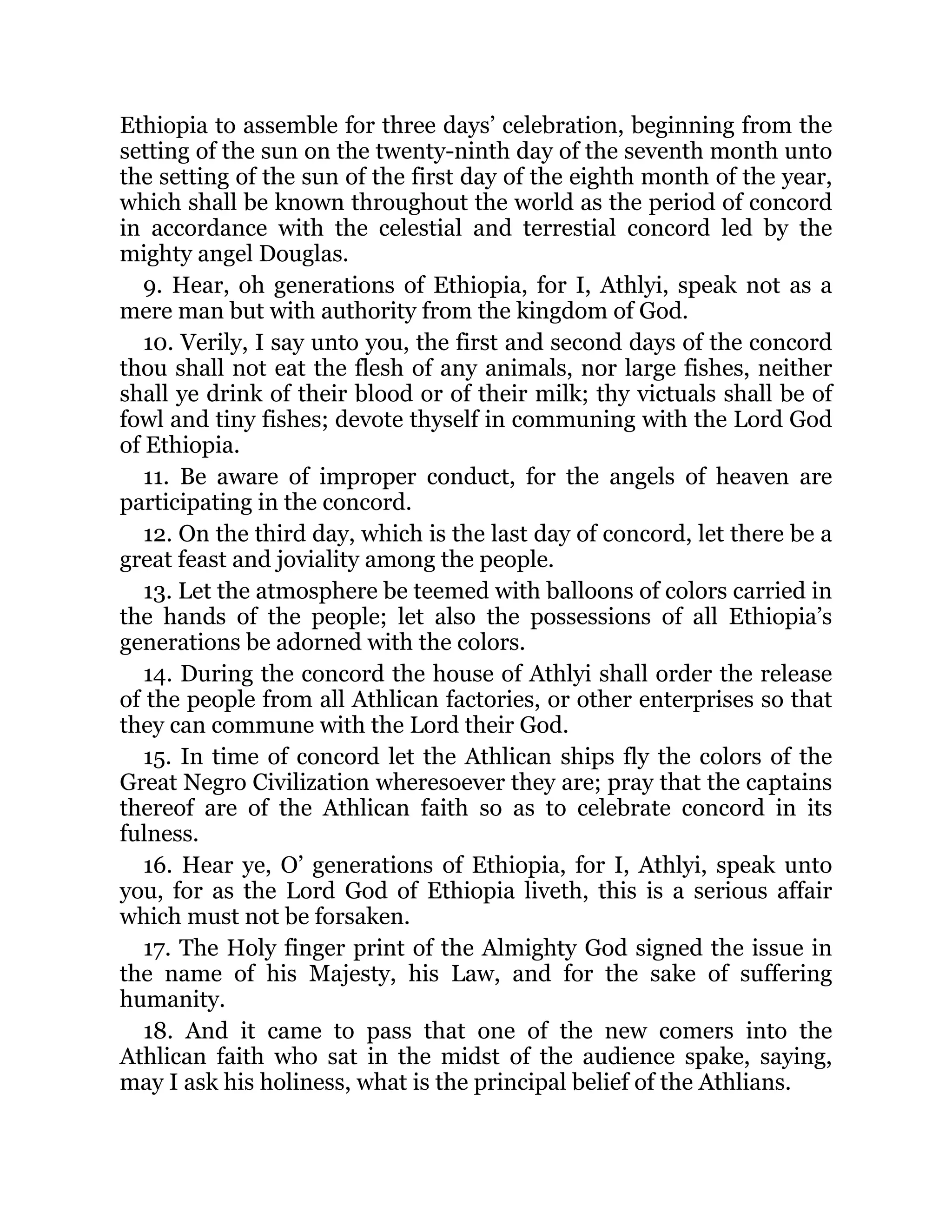 Ethiopia to assemble for three days’ celebration, beginning from the
setting of the sun on the twenty-ninth day of the seventh month unto
the setting of the sun of the first day of the eighth month of the year,
which shall be known throughout the world as the period of concord
in accordance with the celestial and terrestial concord led by the
mighty angel Douglas.
9. Hear, oh generations of Ethiopia, for I, Athlyi, speak not as a
mere man but with authority from the kingdom of God.
10. Verily, I say unto you, the first and second days of the concord
thou shall not eat the flesh of any animals, nor large fishes, neither
shall ye drink of their blood or of their milk; thy victuals shall be of
fowl and tiny fishes; devote thyself in communing with the Lord God
of Ethiopia.
11. Be aware of improper conduct, for the angels of heaven are
participating in the concord.
12. On the third day, which is the last day of concord, let there be a
great feast and joviality among the people.
13. Let the atmosphere be teemed with balloons of colors carried in
the hands of the people; let also the possessions of all Ethiopia’s
generations be adorned with the colors.
14. During the concord the house of Athlyi shall order the release
of the people from all Athlican factories, or other enterprises so that
they can commune with the Lord their God.
15. In time of concord let the Athlican ships fly the colors of the
Great Negro Civilization wheresoever they are; pray that the captains
thereof are of the Athlican faith so as to celebrate concord in its
fulness.
16. Hear ye, O’ generations of Ethiopia, for I, Athlyi, speak unto
you, for as the Lord God of Ethiopia liveth, this is a serious affair
which must not be forsaken.
17. The Holy finger print of the Almighty God signed the issue in
the name of his Majesty, his Law, and for the sake of suffering
humanity.
18. And it came to pass that one of the new comers into the
Athlican faith who sat in the midst of the audience spake, saying,
may I ask his holiness, what is the principal belief of the Athlians.
 