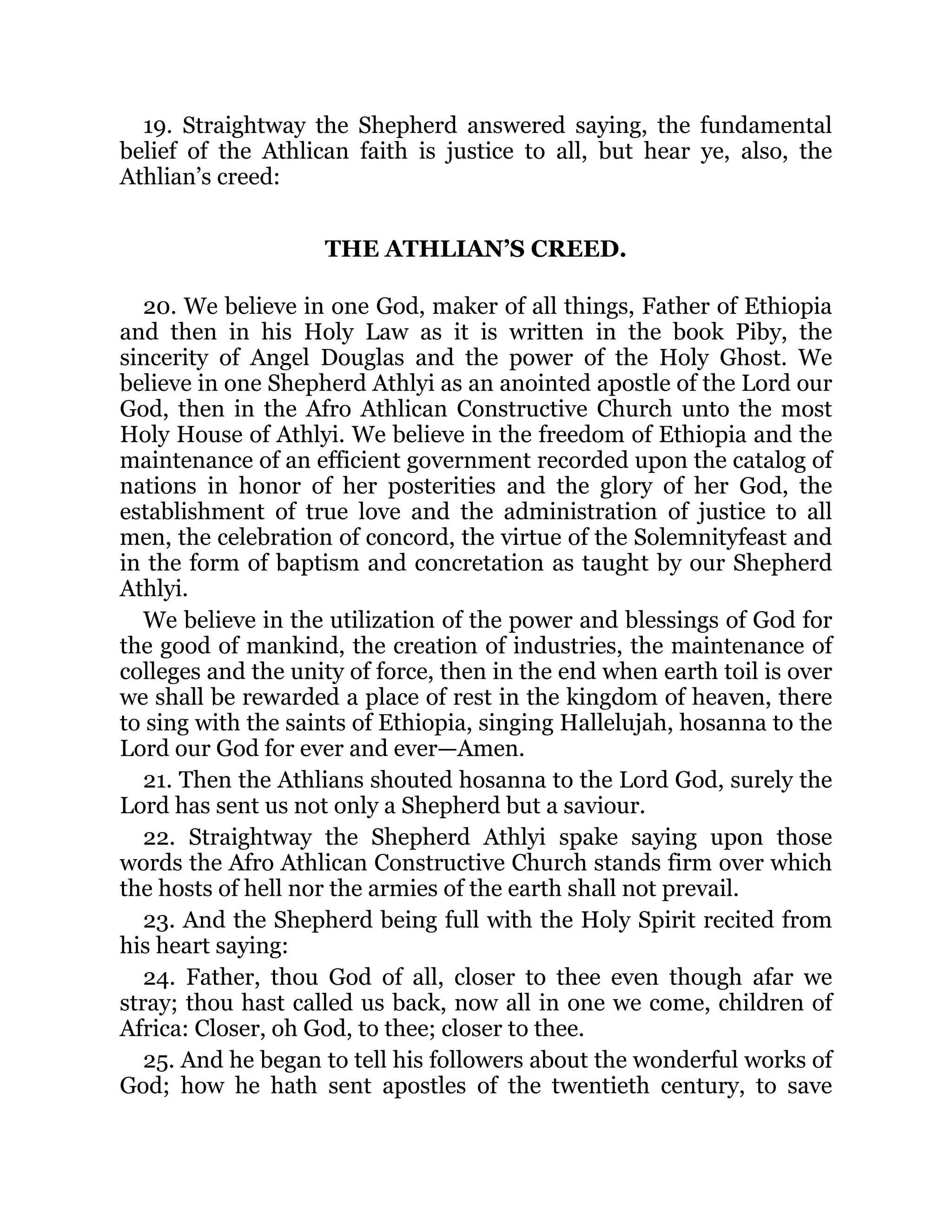 19. Straightway the Shepherd answered saying, the fundamental
belief of the Athlican faith is justice to all, but hear ye, also, the
Athlian’s creed:
THE ATHLIAN’S CREED.
20. We believe in one God, maker of all things, Father of Ethiopia
and then in his Holy Law as it is written in the book Piby, the
sincerity of Angel Douglas and the power of the Holy Ghost. We
believe in one Shepherd Athlyi as an anointed apostle of the Lord our
God, then in the Afro Athlican Constructive Church unto the most
Holy House of Athlyi. We believe in the freedom of Ethiopia and the
maintenance of an efficient government recorded upon the catalog of
nations in honor of her posterities and the glory of her God, the
establishment of true love and the administration of justice to all
men, the celebration of concord, the virtue of the Solemnityfeast and
in the form of baptism and concretation as taught by our Shepherd
Athlyi.
We believe in the utilization of the power and blessings of God for
the good of mankind, the creation of industries, the maintenance of
colleges and the unity of force, then in the end when earth toil is over
we shall be rewarded a place of rest in the kingdom of heaven, there
to sing with the saints of Ethiopia, singing Hallelujah, hosanna to the
Lord our God for ever and ever—Amen.
21. Then the Athlians shouted hosanna to the Lord God, surely the
Lord has sent us not only a Shepherd but a saviour.
22. Straightway the Shepherd Athlyi spake saying upon those
words the Afro Athlican Constructive Church stands firm over which
the hosts of hell nor the armies of the earth shall not prevail.
23. And the Shepherd being full with the Holy Spirit recited from
his heart saying:
24. Father, thou God of all, closer to thee even though afar we
stray; thou hast called us back, now all in one we come, children of
Africa: Closer, oh God, to thee; closer to thee.
25. And he began to tell his followers about the wonderful works of
God; how he hath sent apostles of the twentieth century, to save
 