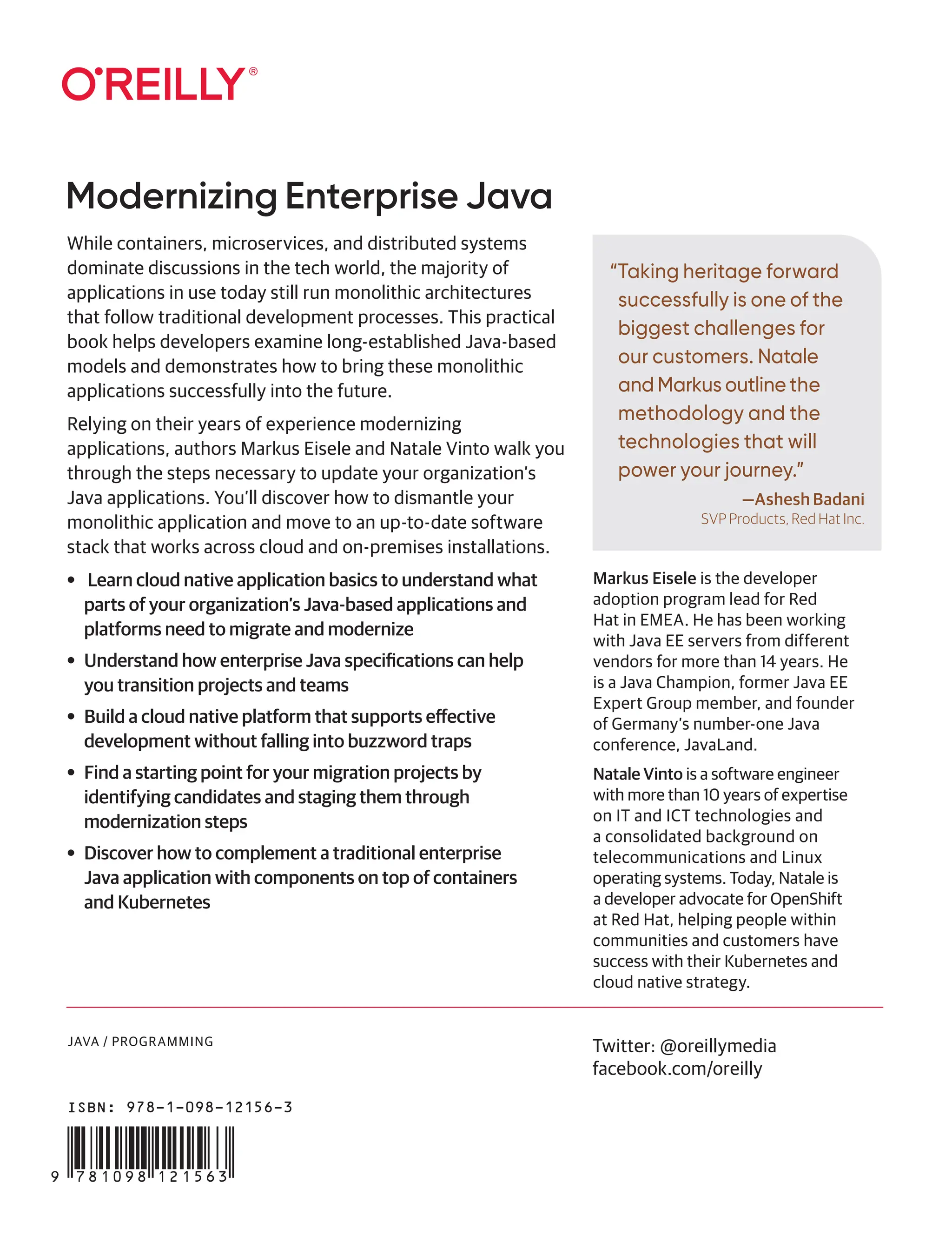 JAVA / PROGRAMMING
“Taking heritage forward
successfully is one of the
biggest challenges for
our customers. Natale
and Markus outline the
methodology and the
technologies that will
power your journey.”
—Ashesh Badani
SVP Products, Red Hat Inc.
Modernizing Enterprise Java
Twitter: @oreillymedia
facebook.com/oreilly
While containers, microservices, and distributed systems
dominate discussions in the tech world, the majority of
applications in use today still run monolithic architectures
that follow traditional development processes. This practical
book helps developers examine long-established Java-based
models and demonstrates how to bring these monolithic
applications successfully into the future.
Relying on their years of experience modernizing
applications, authors Markus Eisele and Natale Vinto walk you
through the steps necessary to update your organization’s
Java applications. You’ll discover how to dismantle your
monolithic application and move to an up-to-date software
stack that works across cloud and on-premises installations.
• Learn cloud native application basics to understand what
parts of your organization’s Java-based applications and
platforms need to migrate and modernize
• Understand how enterprise Java specifications can help
you transition projects and teams
• Build a cloud native platform that supports effective
development without falling into buzzword traps
• Find a starting point for your migration projects by
identifying candidates and staging them through
modernization steps
• Discover how to complement a traditional enterprise
Java application with components on top of containers
and Kubernetes
Markus Eisele is the developer
adoption program lead for Red
Hat in EMEA. He has been working
with Java EE servers from different
vendors for more than 14 years. He
is a Java Champion, former Java EE
Expert Group member, and founder
of Germany’s number-one Java
conference, JavaLand.
Natale Vinto is a software engineer
with more than 10 years of expertise
on IT and ICT technologies and
a consolidated background on
telecommunications and Linux
operating systems. Today, Natale is
a developer advocate for OpenShift
at Red Hat, helping people within
communities and customers have
success with their Kubernetes and
cloud native strategy.
ISBN: 978-1-098-12156-3
 