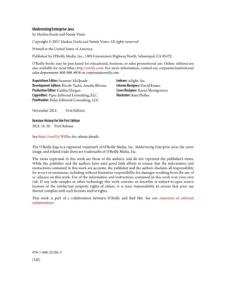 978-1-098-12156-3
[LSI]
Modernizing Enterprise Java
by Markus Eisele and Natale Vinto
Copyright © 2022 Markus Eisele and Natale Vinto. All rights reserved.
Printed in the United States of America.
Published by O’Reilly Media, Inc., 1005 Gravenstein Highway North, Sebastopol, CA 95472.
O’Reilly books may be purchased for educational, business, or sales promotional use. Online editions are
also available for most titles (http://oreilly.com). For more information, contact our corporate/institutional
sales department: 800-998-9938 or corporate@oreilly.com.
Acquisitions Editor: Suzanne McQuade
Development Editors: Nicole Taché, Amelia Blevins
Production Editor: Caitlin Ghegan
Copyeditor: Piper Editorial Consulting, LLC
Proofreader: Pider Editorial Consulting, LLC
Indexer: nSight, Inc.
Interior Designer: David Futato
Cover Designer: Karen Montgomery
Illustrator: Kate Dullea
November 2021: First Edition
Revision History for the First Edition
2021-10-20: First Release
See https://oreil.ly/W0Bne for release details.
The O’Reilly logo is a registered trademark of O’Reilly Media, Inc. Modernizing Enterprise Java, the cover
image, and related trade dress are trademarks of O’Reilly Media, Inc.
The views expressed in this work are those of the authors, and do not represent the publisher’s views.
While the publisher and the authors have used good faith efforts to ensure that the information and
instructions contained in this work are accurate, the publisher and the authors disclaim all responsibility
for errors or omissions, including without limitation responsibility for damages resulting from the use of
or reliance on this work. Use of the information and instructions contained in this work is at your own
risk. If any code samples or other technology this work contains or describes is subject to open source
licenses or the intellectual property rights of others, it is your responsibility to ensure that your use
thereof complies with such licenses and/or rights.
This work is part of a collaboration between O’Reilly and Red Hat. See our statement of editorial
independence.
 