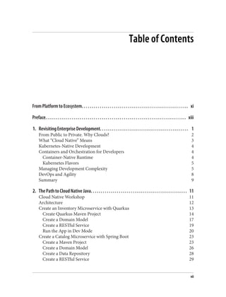 Table of Contents
From Platform to Ecosystem. . . . . . . . . . . . . . . . . . . . . . . . . . . . . . . . . . . . . . . . . . . . . . . . . . . . . xi
Preface. . . . . . . . . . . . . . . . . . . . . . . . . . . . . . . . . . . . . . . . . . . . . . . . . . . . . . . . . . . . . . . . . . . . . . xiii
1. Revisiting Enterprise Development. . . . . . . . . . . . . . . . . . . . . . . . . . . . . . . . . . . . . . . . . . . . 1
From Public to Private. Why Clouds? 2
What “Cloud Native” Means 3
Kubernetes-Native Development 4
Containers and Orchestration for Developers 4
Container-Native Runtime 4
Kubernetes Flavors 5
Managing Development Complexity 5
DevOps and Agility 8
Summary 9
2. The Path to Cloud Native Java. . . . . . . . . . . . . . . . . . . . . . . . . . . . . . . . . . . . . . . . . . . . . . . . 11
Cloud Native Workshop 11
Architecture 12
Create an Inventory Microservice with Quarkus 13
Create Quarkus Maven Project 14
Create a Domain Model 17
Create a RESTful Service 19
Run the App in Dev Mode 20
Create a Catalog Microservice with Spring Boot 23
Create a Maven Project 23
Create a Domain Model 26
Create a Data Repository 28
Create a RESTful Service 29
vii
 