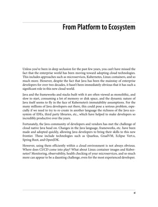 From Platform to Ecosystem
Unless you’ve been in deep seclusion for the past few years, you can’t have missed the
fact that the enterprise world has been moving toward adopting cloud technologies.
This includes approaches such as microservices, Kubernetes, Linux containers, and so
much more. However, despite the fact that Java has been the mainstay of enterprise
developers for over two decades, it hasn’t been immediately obvious that it has such a
significant role in this new cloud world.
Java and the frameworks and stacks built with it are often viewed as monolithic, and
slow to start, consuming a lot of memory or disk space, and the dynamic nature of
Java itself seems to fly in the face of Kubernetes’s immutability assumptions. For the
many millions of Java developers out there, this could pose a serious problem, espe‐
cially if we need to try to re-create in another language the richness of the Java eco‐
system of IDEs, third party libraries, etc., which have helped to make developers so
incredibly productive over the years.
Fortunately, the Java community of developers and vendors has met the challenge of
cloud native Java head on. Changes in the Java language, frameworks, etc. have been
made and adopted quickly, allowing Java developers to bring their skills to this new
frontier. These include technologies such as Quarkus, GraalVM, Eclipse Vert.x,
Spring Boot, and OpenJDK.
However, using them efficiently within a cloud environment is not always obvious.
Where does CI/CD come into play? What about Linux container images and Kuber‐
netes? Monitoring, observability, health checking of your microservices, and so much
more can appear to be a daunting challenge, even for the most experienced developer.
xi
 