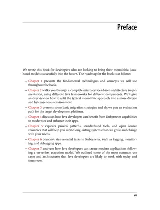 Preface
We wrote this book for developers who are looking to bring their monolithic, Java-
based models successfully into the future. The roadmap for the book is as follows:
• Chapter 1 presents the fundamental technologies and concepts we will use
throughout the book.
• Chapter 2 walks you through a complete microservices-based architecture imple‐
mentation, using different Java frameworks for different components. We’ll give
an overview on how to split the typical monolithic approach into a more diverse
and heterogeneous environment.
• Chapter 3 presents some basic migration strategies and shows you an evaluation
path for the target development platform.
• Chapter 4 discusses how Java developers can benefit from Kubernetes capabilities
to modernize and enhance their apps.
• Chapter 5 explores proven patterns, standardized tools, and open source
resources that will help you create long-lasting systems that can grow and change
with your needs.
• Chapter 6 demonstrates essential tasks in Kubernetes, such as logging, monitor‐
ing, and debugging apps.
• Chapter 7 analyzes how Java developers can create modern applications follow‐
ing a serverless execution model. We outlined some of the most common use
cases and architectures that Java developers are likely to work with today and
tomorrow.
xiii
 