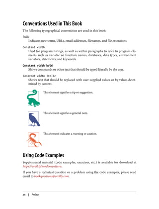 Conventions Used in This Book
The following typographical conventions are used in this book:
Italic
Indicates new terms, URLs, email addresses, filenames, and file extensions.
Constant width
Used for program listings, as well as within paragraphs to refer to program ele‐
ments such as variable or function names, databases, data types, environment
variables, statements, and keywords.
Constant width bold
Shows commands or other text that should be typed literally by the user.
Constant width italic
Shows text that should be replaced with user-supplied values or by values deter‐
mined by context.
This element signifies a tip or suggestion.
This element signifies a general note.
This element indicates a warning or caution.
Using Code Examples
Supplemental material (code examples, exercises, etc.) is available for download at
https://oreil.ly/modernentjava.
If you have a technical question or a problem using the code examples, please send
email to bookquestions@oreilly.com.
xiv | Preface
 