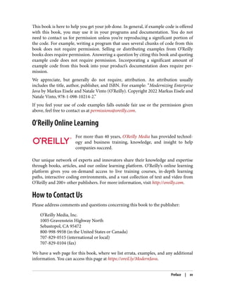 This book is here to help you get your job done. In general, if example code is offered
with this book, you may use it in your programs and documentation. You do not
need to contact us for permission unless you’re reproducing a significant portion of
the code. For example, writing a program that uses several chunks of code from this
book does not require permission. Selling or distributing examples from O’Reilly
books does require permission. Answering a question by citing this book and quoting
example code does not require permission. Incorporating a significant amount of
example code from this book into your product’s documentation does require per‐
mission.
We appreciate, but generally do not require, attribution. An attribution usually
includes the title, author, publisher, and ISBN. For example: “Modernizing Enterprise
Java by Markus Eisele and Natale Vinto (O’Reilly). Copyright 2022 Markus Eisele and
Natale Vinto, 978-1-098-10214-2.”
If you feel your use of code examples falls outside fair use or the permission given
above, feel free to contact us at permissions@oreilly.com.
O’Reilly Online Learning
For more than 40 years, O’Reilly Media has provided technol‐
ogy and business training, knowledge, and insight to help
companies succeed.
Our unique network of experts and innovators share their knowledge and expertise
through books, articles, and our online learning platform. O’Reilly’s online learning
platform gives you on-demand access to live training courses, in-depth learning
paths, interactive coding environments, and a vast collection of text and video from
O’Reilly and 200+ other publishers. For more information, visit http://oreilly.com.
How to Contact Us
Please address comments and questions concerning this book to the publisher:
O’Reilly Media, Inc.
1005 Gravenstein Highway North
Sebastopol, CA 95472
800-998-9938 (in the United States or Canada)
707-829-0515 (international or local)
707-829-0104 (fax)
We have a web page for this book, where we list errata, examples, and any additional
information. You can access this page at https://oreil.ly/ModernJava.
Preface | xv
 