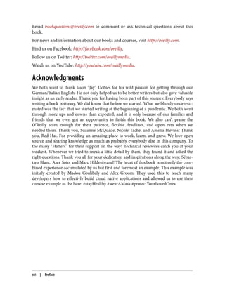 Email bookquestions@oreilly.com to comment or ask technical questions about this
book.
For news and information about our books and courses, visit http://oreilly.com.
Find us on Facebook: http://facebook.com/oreilly.
Follow us on Twitter: http://twitter.com/oreillymedia.
Watch us on YouTube: http://youtube.com/oreillymedia.
Acknowledgments
We both want to thank Jason “Jay” Dobies for his wild passion for getting through our
German/Italian English. He not only helped us to be better writers but also gave valuable
insight as an early reader. Thank you for having been part of this journey. Everybody says
writing a book isn’t easy. We did know that before we started. What we bluntly underesti‐
mated was the fact that we started writing at the beginning of a pandemic. We both went
through more ups and downs than expected, and it is only because of our families and
friends that we even got an opportunity to finish this book. We also can’t praise the
O’Reilly team enough for their patience, flexible deadlines, and open ears when we
needed them. Thank you, Suzanne McQuade, Nicole Taché, and Amelia Blevins! Thank
you, Red Hat. For providing an amazing place to work, learn, and grow. We love open
source and sharing knowledge as much as probably everybody else in this company. To
the many “Hatters” for their support on the way! Technical reviewers catch you at your
weakest. Whenever we tried to sneak a little detail by them, they found it and asked the
right questions. Thank you all for your dedication and inspirations along the way: Sébas‐
tien Blanc, Alex Soto, and Marc Hildenbrand! The heart of this book is not only the com‐
bined experience accumulated by us but first and foremost an example. This example was
initialy created by Madou Coulibaly and Alex Groom. They used this to teach many
developers how to effectivly build cloud native applications and allowed us to use their
consise example as the base. #stayHealthy #wearAMask #protectYourLovedOnes
xvi | Preface
 