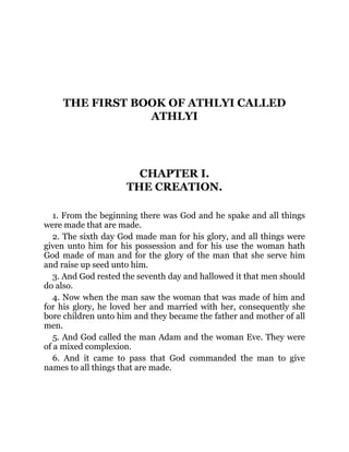THE FIRST BOOK OF ATHLYI CALLED
ATHLYI
CHAPTER I.
THE CREATION.
1. From the beginning there was God and he spake and all things
were made that are made.
2. The sixth day God made man for his glory, and all things were
given unto him for his possession and for his use the woman hath
God made of man and for the glory of the man that she serve him
and raise up seed unto him.
3. And God rested the seventh day and hallowed it that men should
do also.
4. Now when the man saw the woman that was made of him and
for his glory, he loved her and married with her, consequently she
bore children unto him and they became the father and mother of all
men.
5. And God called the man Adam and the woman Eve. They were
of a mixed complexion.
6. And it came to pass that God commanded the man to give
names to all things that are made.
 