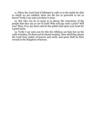 11. When the Lord God of Ethiopia is with us in the battle far that
to which we are entitled, show me the foe so powerful to set us
down? Verily I say unto you there is none.
12. But who can be so good as to please the conscience of the
people that they say ye are of God? Who will pay such a price? Will
you? Then, if so, lay down and let the public trod upon your head for
a good name.
13. Verily I say unto you for this the Athlians are bad, but on the
scale of justice, let them not be found wanting. Then shall they please
the Lord God, maker of heaven and earth, and great shall be their
reward in the Kingdom of heaven.
 