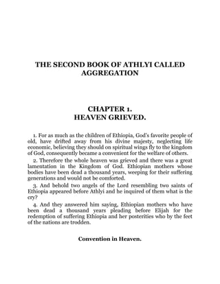 THE SECOND BOOK OF ATHLYI CALLED
AGGREGATION
CHAPTER 1.
HEAVEN GRIEVED.
1. For as much as the children of Ethiopia, God’s favorite people of
old, have drifted away from his divine majesty, neglecting life
economic, believing they should on spiritual wings fly to the kingdom
of God, consequently became a convenient for the welfare of others.
2. Therefore the whole heaven was grieved and there was a great
lamentation in the Kingdom of God. Ethiopian mothers whose
bodies have been dead a thousand years, weeping for their suffering
generations and would not be comforted.
3. And behold two angels of the Lord resembling two saints of
Ethiopia appeared before Athlyi and he inquired of them what is the
cry?
4. And they answered him saying, Ethiopian mothers who have
been dead a thousand years pleading before Elijah for the
redemption of suffering Ethiopia and her posterities who by the feet
of the nations are trodden.
Convention in Heaven.
 