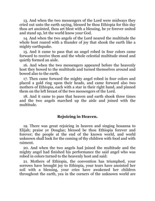 13. And when the two messengers of the Lord were midways they
cried out unto the earth saying, blessed be thou Ethiopia for this day
thou art anointed, thou art blest with a blessing, be ye forever united
and stand up, let the world know your God.
14. And when the two angels of the Lord neared the multitude the
whole host roared with a thunder of joy that shook the earth like a
mighty earthquake.
15. And it came to pass that an angel robed in four colors came
forward to receive them and the whole celestial multitude stood and
quietly formed an aisle.
16. And when the two messengers appeared before the heavenly
host they bowed to the multitude and turned themselves around and
bowed also to the earth.
17. Then came forward the mighty angel robed in four colors and
placed a gold ring upon their heads, and came forward also two
mothers of Ethiopia, each with a star in their right hand, and pinned
them on the left breast of the two messengers of the Lord.
18. And it came to pass that heaven and earth shook three times
and the two angels marched up the aisle and joined with the
multitude.
Rejoicing in Heaven.
19. There was great rejoicing in heaven and singing hosanna to
Elijah; praise ye Douglas; blessed be thou Ethiopia forever and
forever; the people at the end of the known world, and world
unknown shall look for the coming of thy children with food and with
raiment.
20. And when the two angels had joined the multitude and the
mighty angel had finished his performance the said angel who was
robed in colors turned to the heavenly host and said:
21. Mothers of Ethiopia, the convention has triumphed, your
sorrows have brought joy to Ethiopia, your tears have anointed her
soil with a blessing, your cries have awakened her children
throughout the earth, yea in the corners of the unknown world are
 