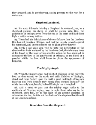 they aroused, and is prophesying, saying prepare ye the way for a
redeemer.
Shepherd Anointed.
22. For unto Ethiopia this day a Shepherd is anointed, yea, as a
shepherd gathers his sheep so shall he gather unto God, the
generation of Ethiopia even from the end of the earth and lead them
high, a nation among nations.
23. Then shall the inhabitants of the earth know that the Lord our
God has not forsaken Ethiopia, and that the mighty is weak against
his command, and unto no nation has he given power forever.
24. Verily I say unto you, woe be unto the persecutors of the
shepherd for he is anointed by the Lord our God, therefore one drop
of his blood or the least of his apostles whom he has anointed to
administer the law to the generations of Ethiopia, or the blood of a
prophet within the law, shall break to pieces the oppressors of
Ethiopia.
The Mighty Angel.
25. When the mighty angel had finished speaking to the heavenly
host he then turned to the earth and said: Children of Ethiopia,
stand, and there flashed upon the earth a great multitude of Negroes
knowing not from whence they came; then shouted instantly the
whole heavenly host, behold, behold Ethiopia has triumphed.
26. And it came to pass that the mighty angel spoke to the
multitude of Negroes, saying, woe be unto those who say to the
shepherd, thou fool, or to the least of an apostle anointed to
administer the law, for it is not the desire of the shepherd but the will
of the Lord who is God.
Dominion Over the Shepherd.
 