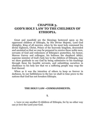 CHAPTER 3.
GOD’S HOLY LAW TO THE CHILDREN OF
ETHIOPIA.
Great and manifold are the blessings bestowed upon us the
oppressed children of Ethiopia, by His Divine Majesty, Lord God
Almighty, King of all mercies, when by his most holy command his
divine highness, Christ, Prince of the heavenly kingdom, descended
and anointed us that we may be prepared to receive these noble men,
servants of God and redeemers of Ethiopia’s posterities, his honor,
Marcus Garvey and colleague, his holiness the shepherd Athlyi,
supreme minister of God’s holy law to the children of Ethiopia, may
we show gratitude to our God by being submissive to his teachings
through these his humble servants, and submitting ourselves in
obedience to his holy law that we a suffering people may reap the
fruit thereof.
When as it was the intention of others to keep us forever in
darkness, by our faithfulness to the law we shall in time prove to the
nations that God has not forsaken Ethiopia.
THE HOLY LAW—COMMANDMENTS.
I.
1. Love ye one another O children of Ethiopia, for by no other way
can ye love the Lord your God.
 