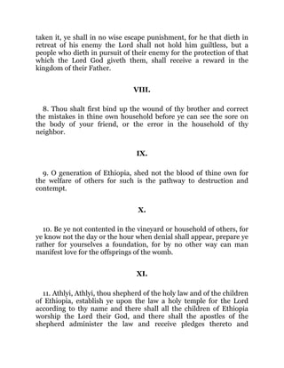 taken it, ye shall in no wise escape punishment, for he that dieth in
retreat of his enemy the Lord shall not hold him guiltless, but a
people who dieth in pursuit of their enemy for the protection of that
which the Lord God giveth them, shall receive a reward in the
kingdom of their Father.
VIII.
8. Thou shalt first bind up the wound of thy brother and correct
the mistakes in thine own household before ye can see the sore on
the body of your friend, or the error in the household of thy
neighbor.
IX.
9. O generation of Ethiopia, shed not the blood of thine own for
the welfare of others for such is the pathway to destruction and
contempt.
X.
10. Be ye not contented in the vineyard or household of others, for
ye know not the day or the hour when denial shall appear, prepare ye
rather for yourselves a foundation, for by no other way can man
manifest love for the offsprings of the womb.
XI.
11. Athlyi, Athlyi, thou shepherd of the holy law and of the children
of Ethiopia, establish ye upon the law a holy temple for the Lord
according to thy name and there shall all the children of Ethiopia
worship the Lord their God, and there shall the apostles of the
shepherd administer the law and receive pledges thereto and
 