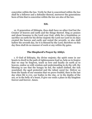 concretize within the law. Verily he that is concretized within the law
shall be a follower and a defender thereof, moreover the generations
born of him that is concretize within the law are also of the law.
XII.
12. O generation of Ethiopia, thou shalt have no other God but the
Creator of heaven and earth and the things thereof. Sing ye praises
and shout hosanna to the Lord your God, while for a foundation ye
sacrifice on earth for his divine majesty the Lord our Lord in six days
created the heaven and earth and rested the seventh; ye also shall
hallow the seventh day, for it is blessed by the Lord, therefore on this
day thou shall do no manner of work or any within thy gates.
The Shepherd’s Prayer by Athlyi.
1. O God of Ethiopia, thy divine majesty; thy spirit come in our
hearts to dwell in the path of righteousness lead us, help us to forgive
that we may be forgiven, teach us love and loyalty on earth as to
heaven, endow us with wisdom and understanding to do thy will, thy
blessing to use that the hungry be fed, the naked clothed, the sick
nourished, the aged protected and the infant cared for. Deliver us
from the hands of our enemies that we prove fruitful, then in the last
day when life is o’er, our bodies in the clay, or in the depths of the
sea, or in the belly of a beast, O give our souls a place in thy kingdom
forever and forever. Amen.
 