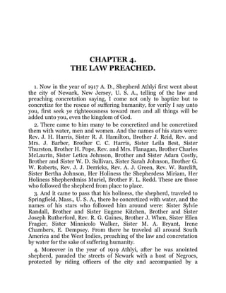 CHAPTER 4.
THE LAW PREACHED.
1. Now in the year of 1917 A. D., Shepherd Athlyi first went about
the city of Newark, New Jersey, U. S. A., telling of the law and
preaching concretation saying, I come not only to baptize but to
concretize for the rescue of suffering humanity, for verily I say unto
you, first seek ye righteousness toward men and all things will be
added unto you, even the kingdom of God.
2. There came to him many to be concretized and he concretized
them with water, men and women. And the names of his stars were:
Rev. J. H. Harris, Sister R. J. Hamilton, Brother J. Reid, Rev. and
Mrs. J. Barber, Brother C. C. Harris, Sister Leila Best, Sister
Thurston, Brother H. Pope, Rev. and Mrs. Flanagan, Brother Charles
McLaurin, Sister Letica Johnson, Brother and Sister Adam Costly,
Brother and Sister W. D. Sullivan, Sister Sarah Johnson, Brother G.
W. Roberts, Rev. J. J. Derricks, Rev. A. J. Green, Rev. W. Barclift,
Sister Bertha Johnson, Her Holiness the Shepherdess Miriam, Her
Holiness Shepherdmiss Muriel, Brother F. L. Redd. These are those
who followed the shepherd from place to place.
3. And it came to pass that his holiness, the shepherd, traveled to
Springfield, Mass., U. S. A., there he concretized with water, and the
names of his stars who followed him around were: Sister Sylvie
Randall, Brother and Sister Eugene Kitchen, Brother and Sister
Joseph Rutherford, Rev. R. G. Gaines, Brother J. When, Sister Ellen
Fragier, Sister Minnieolo Walker, Sister M. A. Bryant, Irene
Chambers, E. Dempsey. From there he traveled all around South
America and the West Indies, preaching of the law and concretation
by water for the sake of suffering humanity.
4. Moreover in the year of 1919 Athlyi, after he was anointed
shepherd, paraded the streets of Newark with a host of Negroes,
protected by riding officers of the city and accompanied by a
 