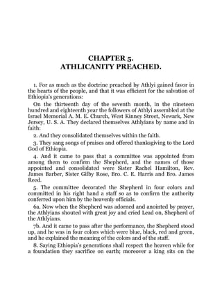 CHAPTER 5.
ATHLICANITY PREACHED.
1. For as much as the doctrine preached by Athlyi gained favor in
the hearts of the people, and that it was efficient for the salvation of
Ethiopia’s generations:
On the thirteenth day of the seventh month, in the nineteen
hundred and eighteenth year the followers of Athlyi assembled at the
Israel Memorial A. M. E. Church, West Kinney Street, Newark, New
Jersey, U. S. A. They declared themselves Athlyians by name and in
faith:
2. And they consolidated themselves within the faith.
3. They sang songs of praises and offered thanksgiving to the Lord
God of Ethiopia.
4. And it came to pass that a committee was appointed from
among them to confirm the Shepherd, and the names of those
appointed and consolidated were Sister Rachel Hamilton, Rev.
James Barber, Sister Gilby Rose, Bro. C. E. Harris and Bro. James
Reed.
5. The committee decorated the Shepherd in four colors and
committed in his right hand a staff so as to confirm the authority
conferred upon him by the heavenly officials.
6a. Now when the Shepherd was adorned and anointed by prayer,
the Athlyians shouted with great joy and cried Lead on, Shepherd of
the Athlyians.
7b. And it came to pass after the performance, the Shepherd stood
up, and he was in four colors which were blue, black, red and green,
and he explained the meaning of the colors and of the staff.
8. Saying Ethiopia’s generations shall respect the heaven while for
a foundation they sacrifice on earth; moreover a king sits on the
 