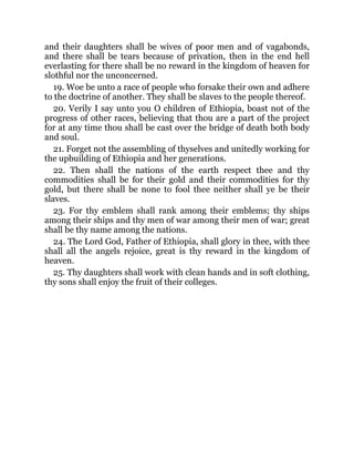 and their daughters shall be wives of poor men and of vagabonds,
and there shall be tears because of privation, then in the end hell
everlasting for there shall be no reward in the kingdom of heaven for
slothful nor the unconcerned.
19. Woe be unto a race of people who forsake their own and adhere
to the doctrine of another. They shall be slaves to the people thereof.
20. Verily I say unto you O children of Ethiopia, boast not of the
progress of other races, believing that thou are a part of the project
for at any time thou shall be cast over the bridge of death both body
and soul.
21. Forget not the assembling of thyselves and unitedly working for
the upbuilding of Ethiopia and her generations.
22. Then shall the nations of the earth respect thee and thy
commodities shall be for their gold and their commodities for thy
gold, but there shall be none to fool thee neither shall ye be their
slaves.
23. For thy emblem shall rank among their emblems; thy ships
among their ships and thy men of war among their men of war; great
shall be thy name among the nations.
24. The Lord God, Father of Ethiopia, shall glory in thee, with thee
shall all the angels rejoice, great is thy reward in the kingdom of
heaven.
25. Thy daughters shall work with clean hands and in soft clothing,
thy sons shall enjoy the fruit of their colleges.
 