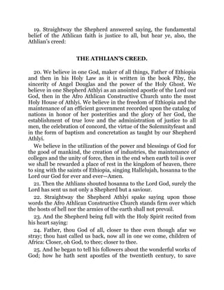 19. Straightway the Shepherd answered saying, the fundamental
belief of the Athlican faith is justice to all, but hear ye, also, the
Athlian’s creed:
THE ATHLIAN’S CREED.
20. We believe in one God, maker of all things, Father of Ethiopia
and then in his Holy Law as it is written in the book Piby, the
sincerity of Angel Douglas and the power of the Holy Ghost. We
believe in one Shepherd Athlyi as an anointed apostle of the Lord our
God, then in the Afro Athlican Constructive Church unto the most
Holy House of Athlyi. We believe in the freedom of Ethiopia and the
maintenance of an efficient government recorded upon the catalog of
nations in honor of her posterities and the glory of her God, the
establishment of true love and the administration of justice to all
men, the celebration of concord, the virtue of the Solemnityfeast and
in the form of baptism and concretation as taught by our Shepherd
Athlyi.
We believe in the utilization of the power and blessings of God for
the good of mankind, the creation of industries, the maintenance of
colleges and the unity of force, then in the end when earth toil is over
we shall be rewarded a place of rest in the kingdom of heaven, there
to sing with the saints of Ethiopia, singing Hallelujah, hosanna to the
Lord our God for ever and ever—Amen.
21. Then the Athlians shouted hosanna to the Lord God, surely the
Lord has sent us not only a Shepherd but a saviour.
22. Straightway the Shepherd Athlyi spake saying upon those
words the Afro Athlican Constructive Church stands firm over which
the hosts of hell nor the armies of the earth shall not prevail.
23. And the Shepherd being full with the Holy Spirit recited from
his heart saying:
24. Father, thou God of all, closer to thee even though afar we
stray; thou hast called us back, now all in one we come, children of
Africa: Closer, oh God, to thee; closer to thee.
25. And he began to tell his followers about the wonderful works of
God; how he hath sent apostles of the twentieth century, to save
 