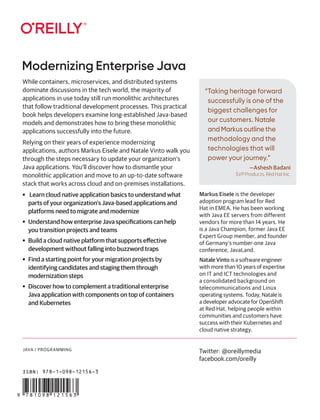 JAVA / PROGRAMMING
“Taking heritage forward
successfully is one of the
biggest challenges for
our customers. Natale
and Markus outline the
methodology and the
technologies that will
power your journey.”
—Ashesh Badani
SVP Products, Red Hat Inc.
Modernizing Enterprise Java
Twitter: @oreillymedia
facebook.com/oreilly
While containers, microservices, and distributed systems
dominate discussions in the tech world, the majority of
applications in use today still run monolithic architectures
that follow traditional development processes. This practical
book helps developers examine long-established Java-based
models and demonstrates how to bring these monolithic
applications successfully into the future.
Relying on their years of experience modernizing
applications, authors Markus Eisele and Natale Vinto walk you
through the steps necessary to update your organization’s
Java applications. You’ll discover how to dismantle your
monolithic application and move to an up-to-date software
stack that works across cloud and on-premises installations.
• Learn cloud native application basics to understand what
parts of your organization’s Java-based applications and
platforms need to migrate and modernize
• Understand how enterprise Java specifications can help
you transition projects and teams
• Build a cloud native platform that supports effective
development without falling into buzzword traps
• Find a starting point for your migration projects by
identifying candidates and staging them through
modernization steps
• Discover how to complement a traditional enterprise
Java application with components on top of containers
and Kubernetes
Markus Eisele is the developer
adoption program lead for Red
Hat in EMEA. He has been working
with Java EE servers from different
vendors for more than 14 years. He
is a Java Champion, former Java EE
Expert Group member, and founder
of Germany’s number-one Java
conference, JavaLand.
Natale Vinto is a software engineer
with more than 10 years of expertise
on IT and ICT technologies and
a consolidated background on
telecommunications and Linux
operating systems. Today, Natale is
a developer advocate for OpenShift
at Red Hat, helping people within
communities and customers have
success with their Kubernetes and
cloud native strategy.
ISBN: 978-1-098-12156-3
 