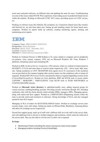 assist users and push softwares, set different rules and updating the same for users. Troubleshooting
on some of the issues related SCCM. Prior experience of providing access to production based servers
within the timeline. Working on Microsoft LYNC 2013 issues, providing access on LYNC servers,
etc.
Working on software issues like Outlook, file corruption, etc. Connection related issues like wireless
and Network etc, are also been taken care. Setting up and installing routers for home based users,
computers. Worked on reports build up software, creating monitoring reports, fetching and
maintaining server reports.
Company Name: IBM GLOBAL SERVICES
Designation: Senior Practionar
Duration: March, 2010 – December, 2012
Location: Gurgaon, Haryana
PROJECT: Global Delivery Framework (GDF)
Worked on Technical Process in IBM Kolkata to fix issues related to computer and its peripherals
(ex–printers, virus, camera, scanners, VPN, etc) on Microsoft Windows XP, Vista, Windows 7
platforms, formatting system and reinstalling OS.
Worked on B2B, Technical Service Competency (TSC) process, where we worked on tickets based on
SEVERITY (1/2/3/4) and route them to resolver teams respectively. (EX – Server team, SQL team,
etc). Taking escalations or LIVE TRANSFERS from agents (Level II counterpart) if the resolution
was not provided on first instance keeping other resolver teams over the conference calls or remote (if
required). Worked SEP (Web based Tickets) and prioritize them as required depending severity levels
(Critical/High/Normal/Low). Worked on Citrix platforms, RDP and SCCM tools to access clients
LAPTOPS / DESKTOPS / THIN-CLIENTS. Used SCCM tools to PUSH SOFTWARES on
CLIENTS MACHINE directly.
Worked on Microsoft Active directory to add/delete/modify users, adding required groups for
various accesses, enabling/disabling accounts. Providing security restrictions through AD, Attending
conference calls with the clients directly which includes SDMs, managers, DPEs. Managing queues,
along with end-to-end floor support. Worked as a DISPATCHER (Dispatching tickets) within the
team to provide end-to-end resolution to end-users. Strong knowledge of SLAs and also managed
queued to meet SLA targets.
Managing of SLA of tickets for QUEUED/SLAHOLD tickets. Worked on exchange servers (user
account setup), voice mail setups. Setting up emails on iPhones/iPads, Blackberry, Samsung phones
and others for exchange servers respectively.
Second line support group, made up of staff with a different skill set to the staff on the service desk,
and with additional time to devote to incident diagnosis and resolution, which cannot be achieved at
the service desk. They are also able to visit the user if a desk visit is required.
In Scope:
• Monitoring of tickets and taking the actions necessary to meet service targets
• Managing Incidents including Priority (Critical/High).
 