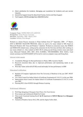 • Client satisfaction for Incidents. Managing user escalations for Incidents and user service
requests.
• Second line Support (Level II), New Hired Trainee, End-to-end Floor Support
• Tech Support, SOP/Knowledge Base (KB)/CKM Author
Company Name: WIPRO PRIVATE LIMITED
Designation: Senior Process Associate
Duration: September, 2008 - March, 2010
Location: Kolkata, West Bengal
Worked as a Senior Process Associate in Wipro Kolkata from 22nd
September, 2009 – 2nd
March,
2010 in BRITISH TELECOM PROCESS, where we used to fix issues related to ISPs based on
Microsoft Windows XP, Vista and Windows 7 platform. Worked on connection issues, like WIRED
and WIRELESS related issues, setting up the connection for the first time and there after working on
any issues related to it. Also worked on MAC OS X setting up and fixing wireless issues and email
issue (Microsoft Outlook 2003, 2007, 2010; EUDORA; THUNDERBIRD; MAC MAIL). Used
remote assistance tool GOTOASSIST (GTA) tool to work on computer issues and fixing them.
Selected Achievements
• Awarded by Manager for Best performance in Wipro, IBM, Accretive Health.
• Received consistent hikes due to improved performance and maintaining stacks at par
excellence
• Won Star Talent AchieveR (STAR) award and trophy for best performance in IBM
Education/Certifications
• Bachelor of Computer Application from The University of Burdwan in the year 2007, WEST
BENGAL
• 10+2 from Council for Indian School of Certificate Examination (C.I.S.C.E.) in the year 2004
• Matriculation from Council for Indian School of Certificate Examination (C.I.S.C.E.) in the
year 2002
• Pursuing MCA from IGNOU through Distance Learning
Professional Affiliations
• Web Page designing of Durgapur Steel Plant, File-Track System
• Won runners-up Certificate & Medal for Cricket
• Three week Vocational training from C & IT department of ISPAT Bhavan from Durgapur
Steel Plant.
• Trained on Windows Server 2012, ITIL and Six Sigma Yellow Belt.
 