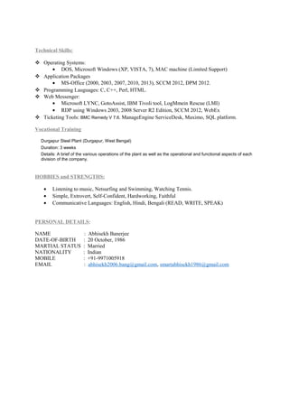 Technical Skills:
 Operating Systems:
• DOS, Microsoft Windows (XP, VISTA, 7), MAC machine (Limited Support)
 Application Packages
• MS-Office (2000, 2003, 2007, 2010, 2013), SCCM 2012, DPM 2012.
 Programming Lauguages: C, C++, Perl, HTML.
 Web Messenger:
• Microsoft LYNC, GotoAssist, IBM Tivoli tool, LogMmein Rescue (LMI)
• RDP using Windows 2003, 2008 Server R2 Edition, SCCM 2012, WebEx
 Ticketing Tools: BMC Remedy V 7.6, ManageEngine ServiceDesk, Maximo, SQL platform.
Vocational Training
Durgapur Steel Plant (Durgapur, West Bengal)
Duration: 3 weeks
Details: A brief of the various operations of the plant as well as the operational and functional aspects of each
division of the company.
HOBBIES and STRENGTHS:
• Listening to music, Netsurfing and Swimming, Watching Tennis.
• Simple, Extrovert, Self-Confident, Hardworking, Faithful
• Communicative Languages: English, Hindi, Bengali (READ, WRITE, SPEAK)
PERSONAL DETAILS:
NAME : Abhisekh Banerjee
DATE-OF-BIRTH : 20 October, 1986
MARTIAL STATUS : Married
NATIONALITY : Indian
MOBILE : +91-9971005918
EMAIL : abhisekh2006.bang@gmail.com, smartabhisekh1986@gmail.com
 
