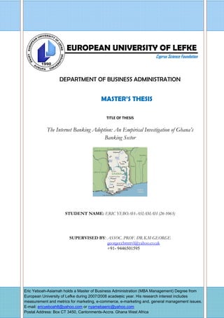 - 0 -
Ndation EUROPEAN UNIVERSITY OF LEFKE
Cyprus Science Foundation
DEPARTMENT OF BUSINESS ADMINISTRATION
MASTER’S THESIS
TITLE OF THESIS
The Internet Banking Adoption: An Empirical Investigation of Ghana’s
Banking Sector
STUDENT NAME: ERIC YEBOAH-ASIAMAH (26-1063)
SUPERVISED BY: ASSOC. PROF. DR K.M GEORGE
georgeccbmtrvl@yahoo.co.uk
+91- 9446501595
Eric Yeboah-Asiamah holds a Master of Business Administration (MBA Management) Degree from
European University of Lefke during 2007/2008 academic year. His research interest includes
measurement and metrics for marketing, e-commerce, e-marketing and, general management issues.
E-mail: ericyeboah8@yahoo.com or nyamebaeric@yahoo.com
Postal Address: Box CT 3450, Cantonments-Accra. Ghana West Africa
 
