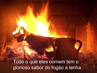 Tudo o que eles comem tem o glorioso sabor do fogão a lenha . 