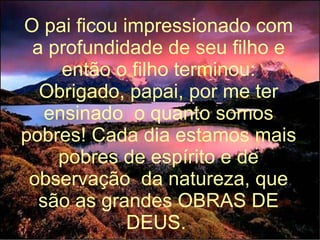 O pai ficou impressionado com a profundidade de seu filho e então o filho terminou: Obrigado, papai, por me ter ensinado  o quanto somos pobres! Cada dia estamos mais pobres de espírito e de observação  da natureza, que são as grandes OBRAS DE DEUS.   