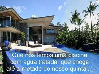 Que nós temos uma piscina com água tratada, que chega até a metade do nosso quintal... 