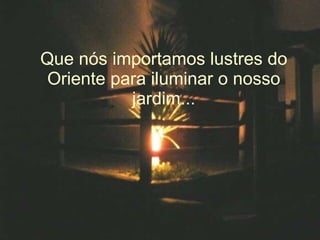 Que nós importamos lustres do Oriente para iluminar o nosso jardim... 