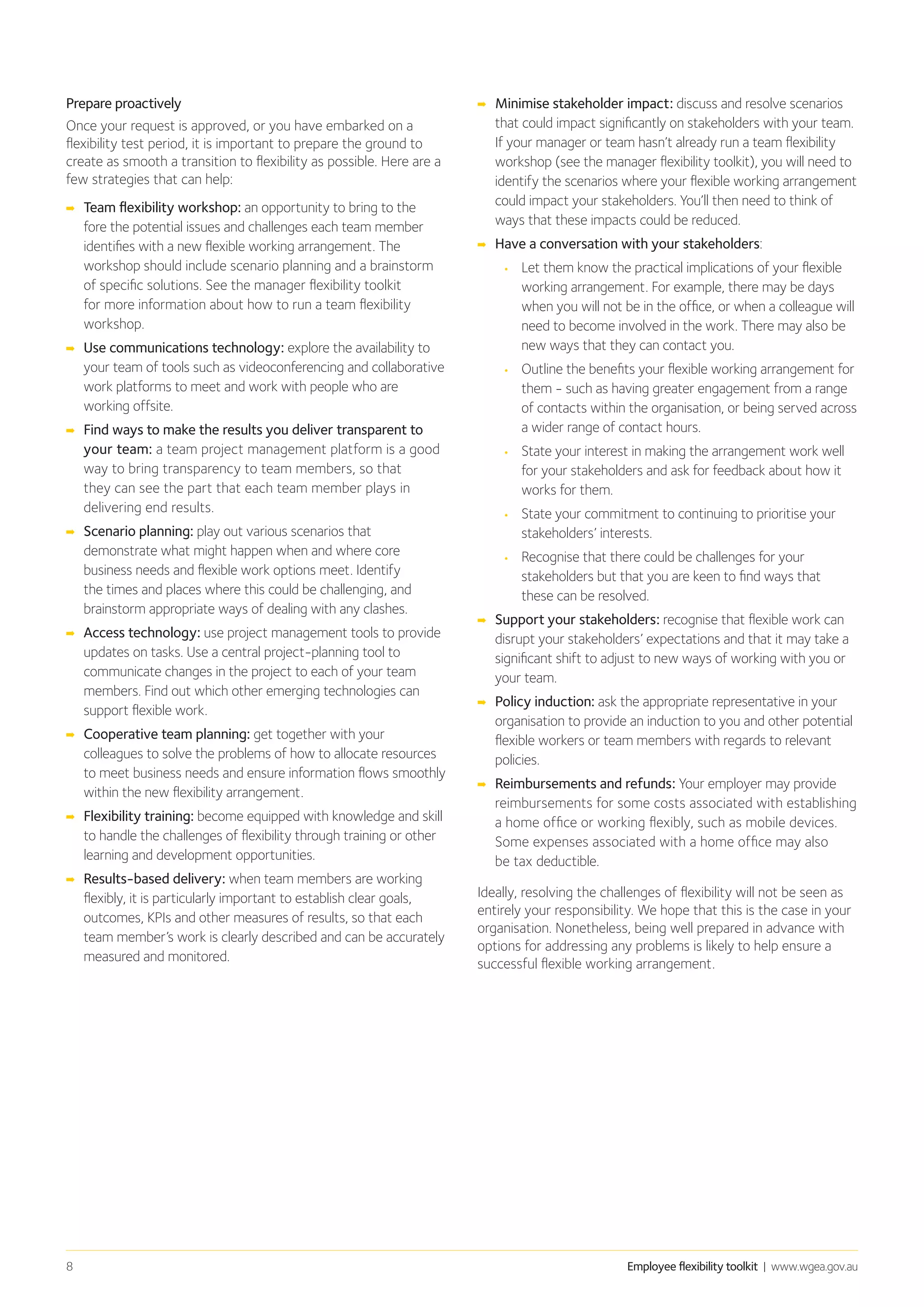 Employee flexibility toolkit | www.wgea.gov.au8
Prepare proactively
Once your request is approved, or you have embarked on a
flexibility test period, it is important to prepare the ground to
create as smooth a transition to flexibility as possible. Here are a
few strategies that can help:
➡➡ Team flexibility workshop: an opportunity to bring to the
fore the potential issues and challenges each team member
identifies with a new flexible working arrangement. The
workshop should include scenario planning and a brainstorm
of specific solutions. See the manager flexibility toolkit
for more information about how to run a team flexibility
workshop.
➡➡ Use communications technology: explore the availability to
your team of tools such as videoconferencing and collaborative
work platforms to meet and work with people who are
working offsite.
➡➡ Find ways to make the results you deliver transparent to
your team: a team project management platform is a good
way to bring transparency to team members, so that
they can see the part that each team member plays in
delivering end results.
➡➡ Scenario planning: play out various scenarios that
demonstrate what might happen when and where core
business needs and flexible work options meet. Identify
the times and places where this could be challenging, and
brainstorm appropriate ways of dealing with any clashes.
➡➡ Access technology: use project management tools to provide
updates on tasks. Use a central project-planning tool to
communicate changes in the project to each of your team
members. Find out which other emerging technologies can
support flexible work.
➡➡ Cooperative team planning: get together with your
colleagues to solve the problems of how to allocate resources
to meet business needs and ensure information flows smoothly
within the new flexibility arrangement.
➡➡ Flexibility training: become equipped with knowledge and skill
to handle the challenges of flexibility through training or other
learning and development opportunities.
➡➡ 	Results-based delivery: when team members are working
flexibly, it is particularly important to establish clear goals,
outcomes, KPIs and other measures of results, so that each
team member’s work is clearly described and can be accurately
measured and monitored.
➡➡ Minimise stakeholder impact: discuss and resolve scenarios
that could impact significantly on stakeholders with your team.
If your manager or team hasn’t already run a team flexibility
workshop (see the manager flexibility toolkit), you will need to
identify the scenarios where your flexible working arrangement
could impact your stakeholders. You’ll then need to think of
ways that these impacts could be reduced.
➡➡ Have a conversation with your stakeholders:
•	 Let them know the practical implications of your flexible
working arrangement. For example, there may be days
when you will not be in the office, or when a colleague will
need to become involved in the work. There may also be
new ways that they can contact you.
•	 Outline the benefits your flexible working arrangement for
them - such as having greater engagement from a range
of contacts within the organisation, or being served across
a wider range of contact hours.
•	 State your interest in making the arrangement work well
for your stakeholders and ask for feedback about how it
works for them.
•	 State your commitment to continuing to prioritise your
stakeholders’ interests.
•	 Recognise that there could be challenges for your
stakeholders but that you are keen to find ways that
these can be resolved.
➡➡ Support your stakeholders: recognise that flexible work can
disrupt your stakeholders’ expectations and that it may take a
significant shift to adjust to new ways of working with you or
your team.
➡➡ Policy induction: ask the appropriate representative in your
organisation to provide an induction to you and other potential
flexible workers or team members with regards to relevant
policies.
➡➡ Reimbursements and refunds: Your employer may provide
reimbursements for some costs associated with establishing
a home office or working flexibly, such as mobile devices.
Some expenses associated with a home office may also
be tax deductible.
Ideally, resolving the challenges of flexibility will not be seen as
entirely your responsibility. We hope that this is the case in your
organisation. Nonetheless, being well prepared in advance with
options for addressing any problems is likely to help ensure a
successful flexible working arrangement.
 