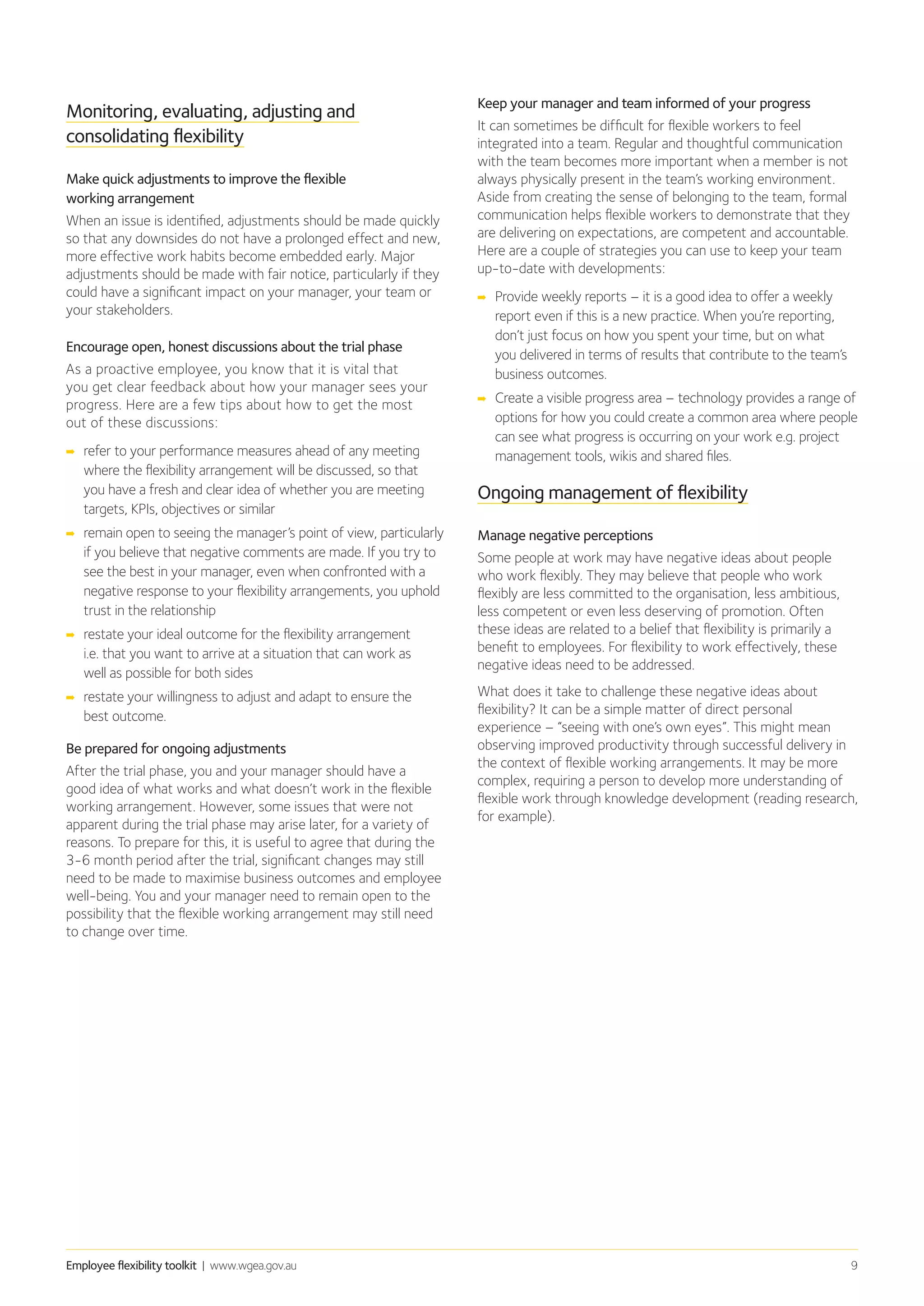 Employee flexibility toolkit | www.wgea.gov.au 9
Monitoring, evaluating, adjusting and
consolidating flexibility
Make quick adjustments to improve the flexible
working arrangement
When an issue is identified, adjustments should be made quickly
so that any downsides do not have a prolonged effect and new,
more effective work habits become embedded early. Major
adjustments should be made with fair notice, particularly if they
could have a significant impact on your manager, your team or
your stakeholders.
Encourage open, honest discussions about the trial phase
As a proactive employee, you know that it is vital that
you get clear feedback about how your manager sees your
progress. Here are a few tips about how to get the most
out of these discussions:
➡➡ refer to your performance measures ahead of any meeting
where the flexibility arrangement will be discussed, so that
you have a fresh and clear idea of whether you are meeting
targets, KPIs, objectives or similar
➡➡ remain open to seeing the manager’s point of view, particularly
if you believe that negative comments are made. If you try to
see the best in your manager, even when confronted with a
negative response to your flexibility arrangements, you uphold
trust in the relationship
➡➡ restate your ideal outcome for the flexibility arrangement
i.e. that you want to arrive at a situation that can work as
well as possible for both sides
➡➡ restate your willingness to adjust and adapt to ensure the
best outcome.
Be prepared for ongoing adjustments
After the trial phase, you and your manager should have a
good idea of what works and what doesn’t work in the flexible
working arrangement. However, some issues that were not
apparent during the trial phase may arise later, for a variety of
reasons. To prepare for this, it is useful to agree that during the
3-6 month period after the trial, significant changes may still
need to be made to maximise business outcomes and employee
well-being. You and your manager need to remain open to the
possibility that the flexible working arrangement may still need
to change over time.
Keep your manager and team informed of your progress
It can sometimes be difficult for flexible workers to feel
integrated into a team. Regular and thoughtful communication
with the team becomes more important when a member is not
always physically present in the team’s working environment.
Aside from creating the sense of belonging to the team, formal
communication helps flexible workers to demonstrate that they
are delivering on expectations, are competent and accountable.
Here are a couple of strategies you can use to keep your team
up-to-date with developments:
➡➡ Provide weekly reports – it is a good idea to offer a weekly
report even if this is a new practice. When you’re reporting,
don’t just focus on how you spent your time, but on what
you delivered in terms of results that contribute to the team’s
business outcomes.
➡➡ Create a visible progress area – technology provides a range of
options for how you could create a common area where people
can see what progress is occurring on your work e.g. project
management tools, wikis and shared files.
Ongoing management of flexibility
Manage negative perceptions
Some people at work may have negative ideas about people
who work flexibly. They may believe that people who work
flexibly are less committed to the organisation, less ambitious,
less competent or even less deserving of promotion. Often
these ideas are related to a belief that flexibility is primarily a
benefit to employees. For flexibility to work effectively, these
negative ideas need to be addressed.
What does it take to challenge these negative ideas about
flexibility? It can be a simple matter of direct personal
experience – “seeing with one’s own eyes”. This might mean
observing improved productivity through successful delivery in
the context of flexible working arrangements. It may be more
complex, requiring a person to develop more understanding of
flexible work through knowledge development (reading research,
for example).
 