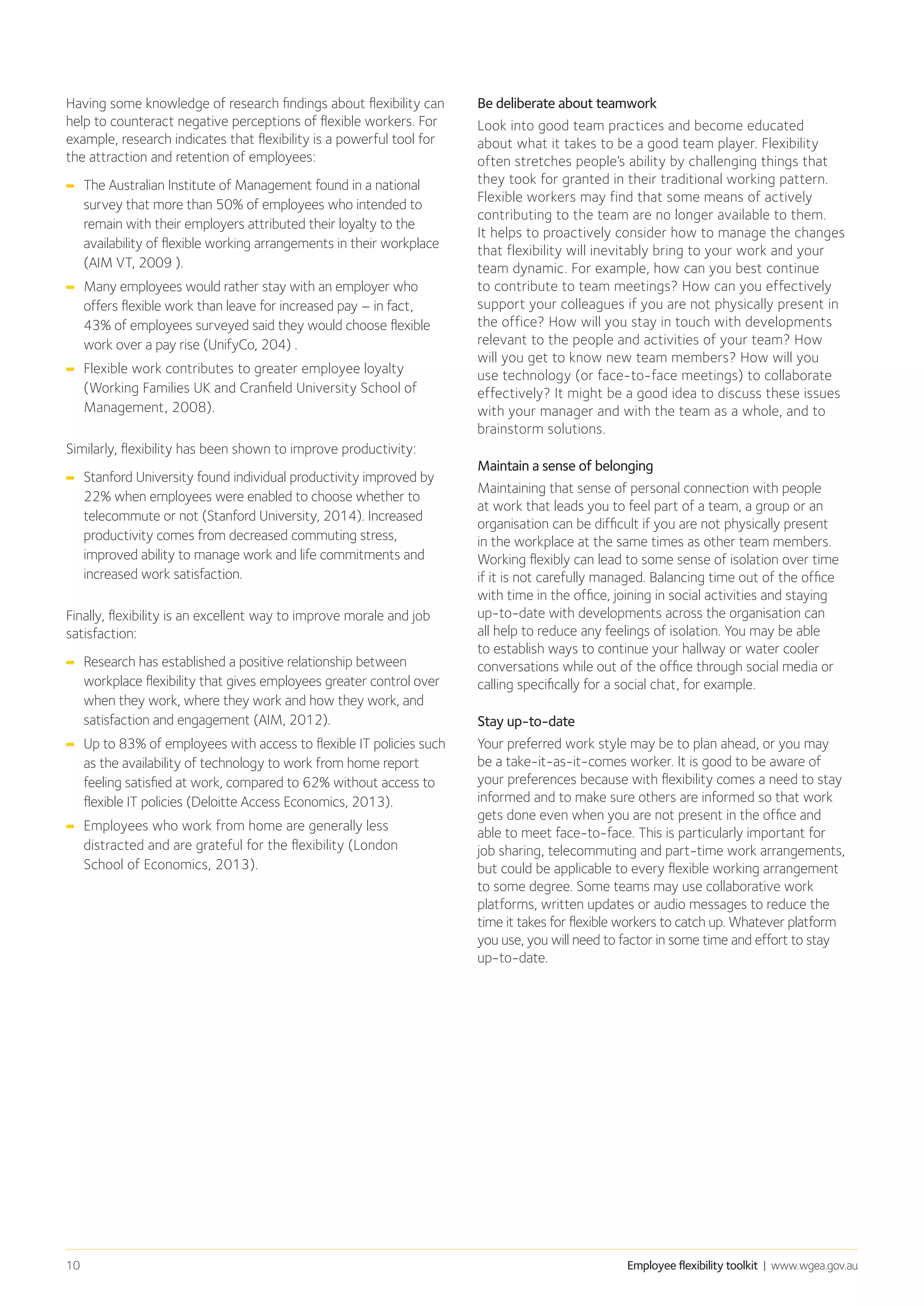 Employee flexibility toolkit | www.wgea.gov.au10
Having some knowledge of research findings about flexibility can
help to counteract negative perceptions of flexible workers. For
example, research indicates that flexibility is a powerful tool for
the attraction and retention of employees:
➡➡ The Australian Institute of Management found in a national
survey that more than 50% of employees who intended to
remain with their employers attributed their loyalty to the
availability of flexible working arrangements in their workplace
(AIM VT, 2009 ).
➡➡ Many employees would rather stay with an employer who
offers flexible work than leave for increased pay – in fact,
43% of employees surveyed said they would choose flexible
work over a pay rise (UnifyCo, 204) .
➡➡ Flexible work contributes to greater employee loyalty
(Working Families UK and Cranfield University School of
Management, 2008).
Similarly, flexibility has been shown to improve productivity:
➡➡ Stanford University found individual productivity improved by
22% when employees were enabled to choose whether to
telecommute or not (Stanford University, 2014). Increased
productivity comes from decreased commuting stress,
improved ability to manage work and life commitments and
increased work satisfaction.
Finally, flexibility is an excellent way to improve morale and job
satisfaction:
➡➡ Research has established a positive relationship between
workplace flexibility that gives employees greater control over
when they work, where they work and how they work, and
satisfaction and engagement (AIM, 2012).
➡➡ Up to 83% of employees with access to flexible IT policies such
as the availability of technology to work from home report
feeling satisfied at work, compared to 62% without access to
flexible IT policies (Deloitte Access Economics, 2013).
➡➡ Employees who work from home are generally less
distracted and are grateful for the flexibility (London
School of Economics, 2013).
Be deliberate about teamwork
Look into good team practices and become educated
about what it takes to be a good team player. Flexibility
often stretches people’s ability by challenging things that
they took for granted in their traditional working pattern.
Flexible workers may find that some means of actively
contributing to the team are no longer available to them.
It helps to proactively consider how to manage the changes
that flexibility will inevitably bring to your work and your
team dynamic. For example, how can you best continue
to contribute to team meetings? How can you effectively
support your colleagues if you are not physically present in
the office? How will you stay in touch with developments
relevant to the people and activities of your team? How
will you get to know new team members? How will you
use technology (or face-to-face meetings) to collaborate
effectively? It might be a good idea to discuss these issues
with your manager and with the team as a whole, and to
brainstorm solutions.
Maintain a sense of belonging
Maintaining that sense of personal connection with people
at work that leads you to feel part of a team, a group or an
organisation can be difficult if you are not physically present
in the workplace at the same times as other team members.
Working flexibly can lead to some sense of isolation over time
if it is not carefully managed. Balancing time out of the office
with time in the office, joining in social activities and staying
up-to-date with developments across the organisation can
all help to reduce any feelings of isolation. You may be able
to establish ways to continue your hallway or water cooler
conversations while out of the office through social media or
calling specifically for a social chat, for example.
Stay up-to-date
Your preferred work style may be to plan ahead, or you may
be a take-it-as-it-comes worker. It is good to be aware of
your preferences because with flexibility comes a need to stay
informed and to make sure others are informed so that work
gets done even when you are not present in the office and
able to meet face-to-face. This is particularly important for
job sharing, telecommuting and part-time work arrangements,
but could be applicable to every flexible working arrangement
to some degree. Some teams may use collaborative work
platforms, written updates or audio messages to reduce the
time it takes for flexible workers to catch up. Whatever platform
you use, you will need to factor in some time and effort to stay
up-to-date.
 