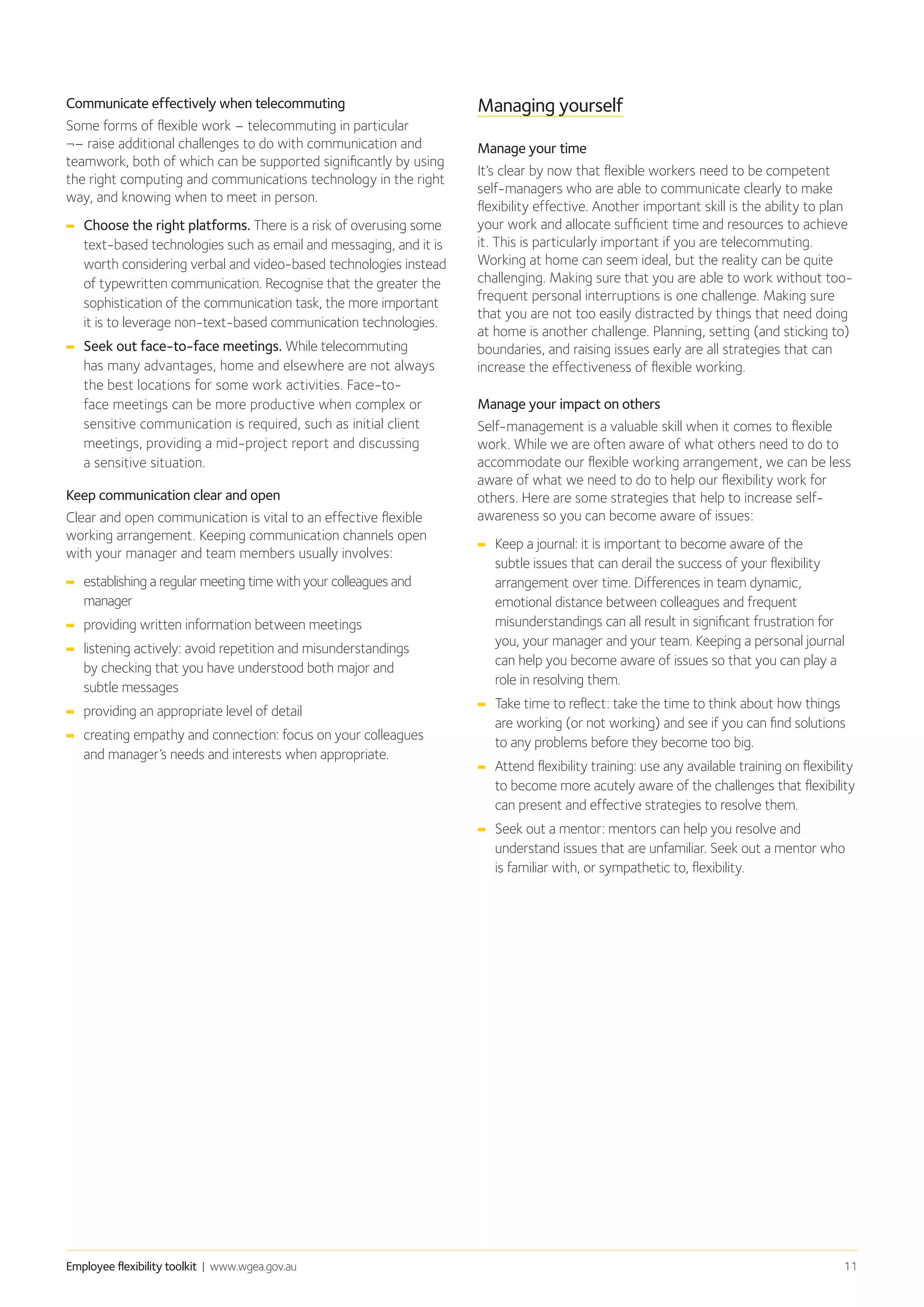 Employee flexibility toolkit | www.wgea.gov.au 11
Communicate effectively when telecommuting
Some forms of flexible work – telecommuting in particular
¬– raise additional challenges to do with communication and
teamwork, both of which can be supported significantly by using
the right computing and communications technology in the right
way, and knowing when to meet in person.
➡➡ Choose the right platforms. There is a risk of overusing some
text-based technologies such as email and messaging, and it is
worth considering verbal and video-based technologies instead
of typewritten communication. Recognise that the greater the
sophistication of the communication task, the more important
it is to leverage non-text-based communication technologies.
➡➡ Seek out face-to-face meetings. While telecommuting
has many advantages, home and elsewhere are not always
the best locations for some work activities. Face-to-
face meetings can be more productive when complex or
sensitive communication is required, such as initial client
meetings, providing a mid-project report and discussing
a sensitive situation.
Keep communication clear and open
Clear and open communication is vital to an effective flexible
working arrangement. Keeping communication channels open
with your manager and team members usually involves:
➡➡ establishing a regular meeting time with your colleagues and
manager
➡➡ providing written information between meetings
➡➡ listening actively: avoid repetition and misunderstandings
by checking that you have understood both major and
subtle messages
➡➡ 	providing an appropriate level of detail
➡➡ creating empathy and connection: focus on your colleagues
and manager’s needs and interests when appropriate.
Managing yourself
Manage your time
It’s clear by now that flexible workers need to be competent
self-managers who are able to communicate clearly to make
flexibility effective. Another important skill is the ability to plan
your work and allocate sufficient time and resources to achieve
it. This is particularly important if you are telecommuting.
Working at home can seem ideal, but the reality can be quite
challenging. Making sure that you are able to work without too-
frequent personal interruptions is one challenge. Making sure
that you are not too easily distracted by things that need doing
at home is another challenge. Planning, setting (and sticking to)
boundaries, and raising issues early are all strategies that can
increase the effectiveness of flexible working.
Manage your impact on others
Self-management is a valuable skill when it comes to flexible
work. While we are often aware of what others need to do to
accommodate our flexible working arrangement, we can be less
aware of what we need to do to help our flexibility work for
others. Here are some strategies that help to increase self-
awareness so you can become aware of issues:
➡➡ Keep a journal: it is important to become aware of the
subtle issues that can derail the success of your flexibility
arrangement over time. Differences in team dynamic,
emotional distance between colleagues and frequent
misunderstandings can all result in significant frustration for
you, your manager and your team. Keeping a personal journal
can help you become aware of issues so that you can play a
role in resolving them.
➡➡ Take time to reflect: take the time to think about how things
are working (or not working) and see if you can find solutions
to any problems before they become too big.
➡➡ Attend flexibility training: use any available training on flexibility
to become more acutely aware of the challenges that flexibility
can present and effective strategies to resolve them.
➡➡ Seek out a mentor: mentors can help you resolve and
understand issues that are unfamiliar. Seek out a mentor who
is familiar with, or sympathetic to, flexibility.
 