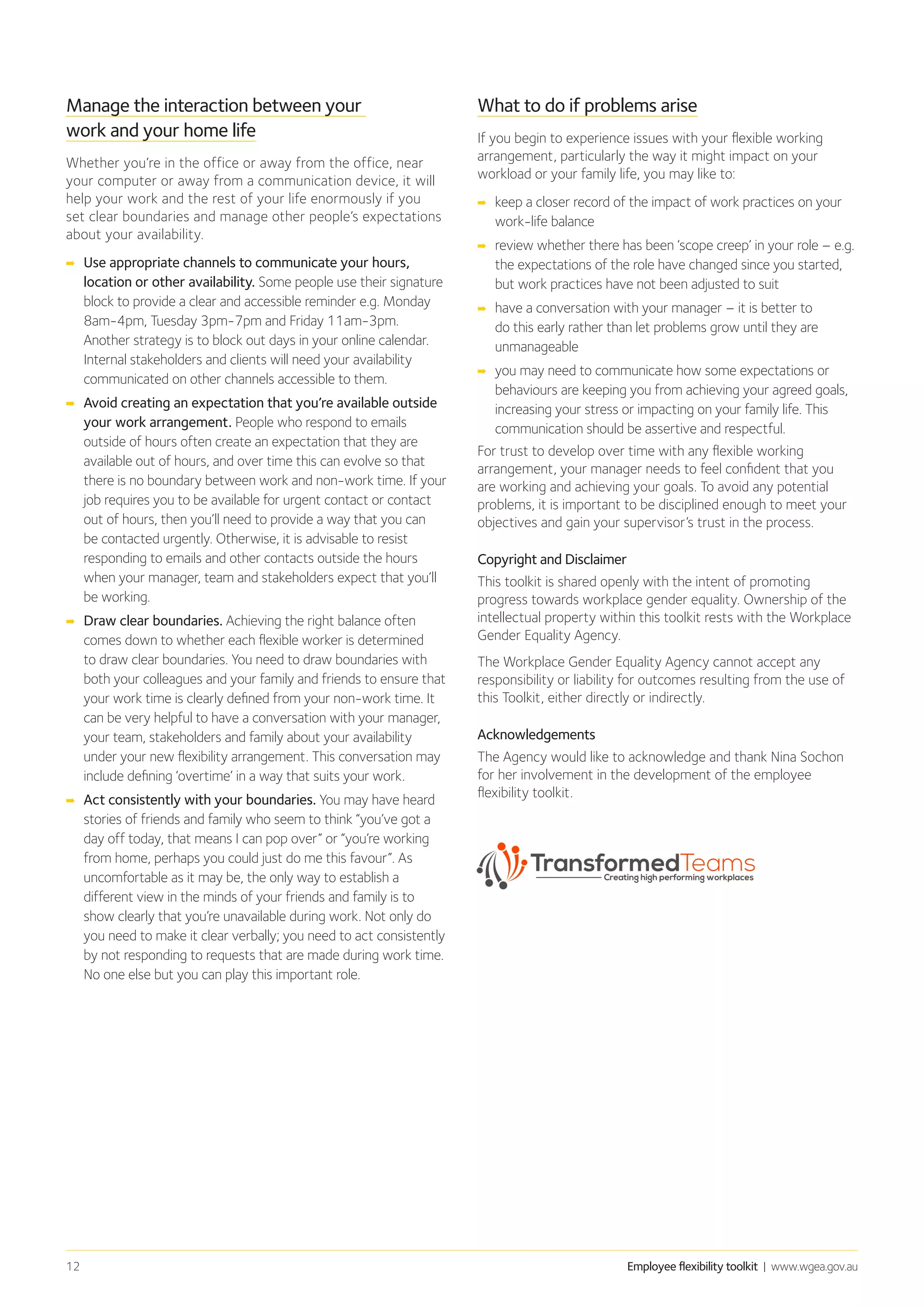 Employee flexibility toolkit | www.wgea.gov.au12
Manage the interaction between your
work and your home life
Whether you’re in the office or away from the office, near
your computer or away from a communication device, it will
help your work and the rest of your life enormously if you
set clear boundaries and manage other people’s expectations
about your availability.
➡➡ Use appropriate channels to communicate your hours,
location or other availability. Some people use their signature
block to provide a clear and accessible reminder e.g. Monday
8am-4pm, Tuesday 3pm-7pm and Friday 11am-3pm.
Another strategy is to block out days in your online calendar.
Internal stakeholders and clients will need your availability
communicated on other channels accessible to them.
➡➡ Avoid creating an expectation that you’re available outside
your work arrangement. People who respond to emails
outside of hours often create an expectation that they are
available out of hours, and over time this can evolve so that
there is no boundary between work and non-work time. If your
job requires you to be available for urgent contact or contact
out of hours, then you’ll need to provide a way that you can
be contacted urgently. Otherwise, it is advisable to resist
responding to emails and other contacts outside the hours
when your manager, team and stakeholders expect that you’ll
be working.
➡➡ Draw clear boundaries. Achieving the right balance often
comes down to whether each flexible worker is determined
to draw clear boundaries. You need to draw boundaries with
both your colleagues and your family and friends to ensure that
your work time is clearly defined from your non-work time. It
can be very helpful to have a conversation with your manager,
your team, stakeholders and family about your availability
under your new flexibility arrangement. This conversation may
include defining ‘overtime’ in a way that suits your work.
➡➡ Act consistently with your boundaries. You may have heard
stories of friends and family who seem to think “you’ve got a
day off today, that means I can pop over” or “you’re working
from home, perhaps you could just do me this favour”. As
uncomfortable as it may be, the only way to establish a
different view in the minds of your friends and family is to
show clearly that you’re unavailable during work. Not only do
you need to make it clear verbally; you need to act consistently
by not responding to requests that are made during work time.
No one else but you can play this important role.
What to do if problems arise
If you begin to experience issues with your flexible working
arrangement, particularly the way it might impact on your
workload or your family life, you may like to:
➡➡ keep a closer record of the impact of work practices on your
work-life balance
➡➡ review whether there has been ‘scope creep’ in your role – e.g.
the expectations of the role have changed since you started,
but work practices have not been adjusted to suit
➡➡ 	have a conversation with your manager – it is better to
do this early rather than let problems grow until they are
unmanageable
➡➡ 	you may need to communicate how some expectations or
behaviours are keeping you from achieving your agreed goals,
increasing your stress or impacting on your family life. This
communication should be assertive and respectful.
For trust to develop over time with any flexible working
arrangement, your manager needs to feel confident that you
are working and achieving your goals. To avoid any potential
problems, it is important to be disciplined enough to meet your
objectives and gain your supervisor’s trust in the process.
Copyright and Disclaimer
This toolkit is shared openly with the intent of promoting
progress towards workplace gender equality. Ownership of the
intellectual property within this toolkit rests with the Workplace
Gender Equality Agency.
The Workplace Gender Equality Agency cannot accept any
responsibility or liability for outcomes resulting from the use of
this Toolkit, either directly or indirectly.
Acknowledgements
The Agency would like to acknowledge and thank Nina Sochon
for her involvement in the development of the employee
flexibility toolkit.
 