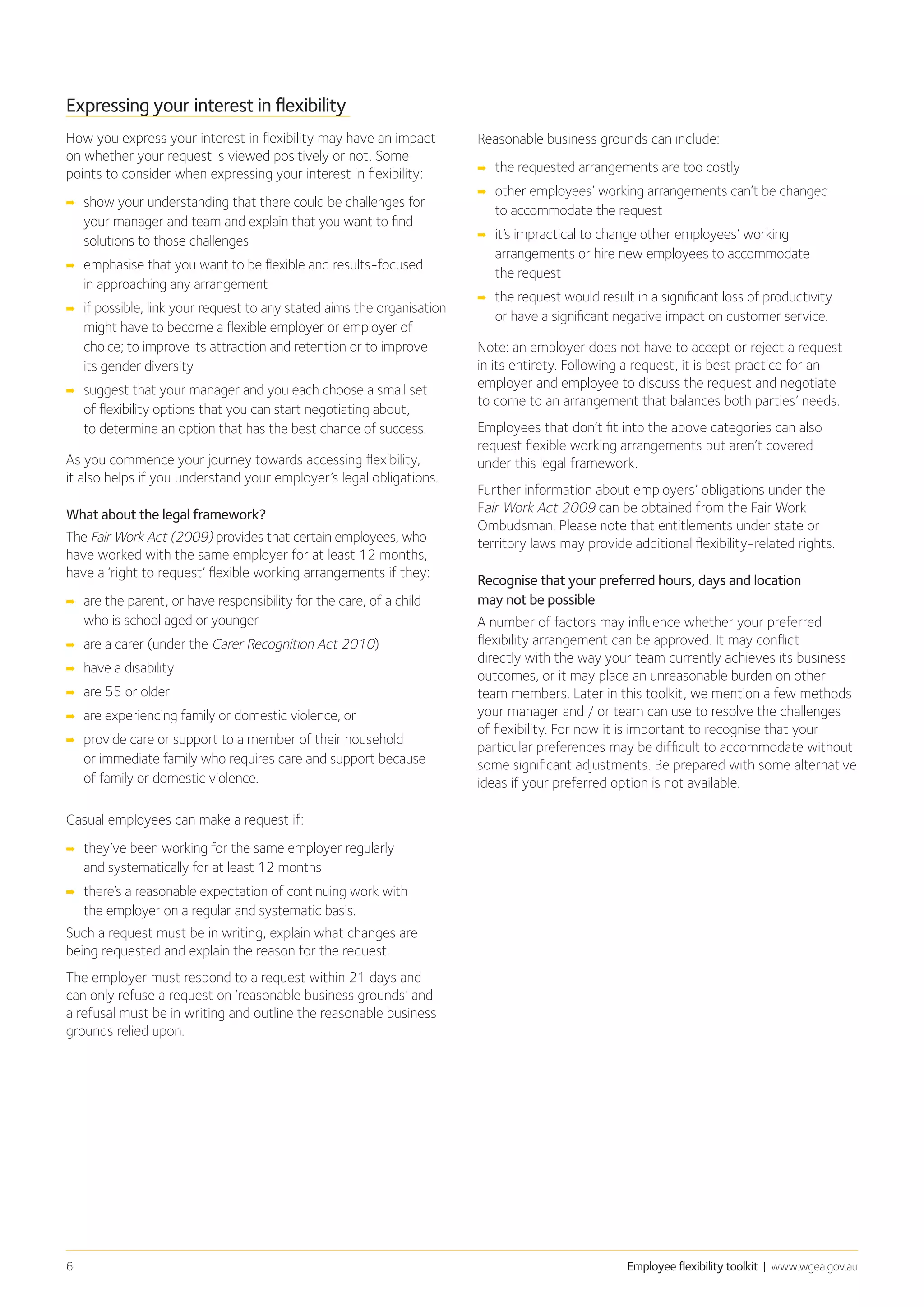 Employee flexibility toolkit | www.wgea.gov.au6
Expressing your interest in flexibility
How you express your interest in flexibility may have an impact
on whether your request is viewed positively or not. Some
points to consider when expressing your interest in flexibility:
➡➡ show your understanding that there could be challenges for
your manager and team and explain that you want to find
solutions to those challenges
➡➡ emphasise that you want to be flexible and results-focused
in approaching any arrangement
➡➡ if possible, link your request to any stated aims the organisation
might have to become a flexible employer or employer of
choice; to improve its attraction and retention or to improve
its gender diversity
➡➡ suggest that your manager and you each choose a small set
of flexibility options that you can start negotiating about,
to determine an option that has the best chance of success.
As you commence your journey towards accessing flexibility,
it also helps if you understand your employer’s legal obligations.
What about the legal framework?
The Fair Work Act (2009) provides that certain employees, who
have worked with the same employer for at least 12 months,
have a ‘right to request’ flexible working arrangements if they:
➡➡ are the parent, or have responsibility for the care, of a child
who is school aged or younger
➡➡ are a carer (under the Carer Recognition Act 2010)
➡➡ have a disability
➡➡ are 55 or older
➡➡ are experiencing family or domestic violence, or
➡➡ provide care or support to a member of their household
or immediate family who requires care and support because
of family or domestic violence.
Casual employees can make a request if:
➡➡ they’ve been working for the same employer regularly
and systematically for at least 12 months
➡➡ 	there’s a reasonable expectation of continuing work with
the employer on a regular and systematic basis.
Such a request must be in writing, explain what changes are
being requested and explain the reason for the request.
The employer must respond to a request within 21 days and
can only refuse a request on ‘reasonable business grounds’ and
a refusal must be in writing and outline the reasonable business
grounds relied upon.
Reasonable business grounds can include:
➡➡ the requested arrangements are too costly
➡➡ other employees’ working arrangements can’t be changed
to accommodate the request
➡➡ it’s impractical to change other employees’ working
arrangements or hire new employees to accommodate
the request
➡➡ the request would result in a significant loss of productivity
or have a significant negative impact on customer service.
Note: an employer does not have to accept or reject a request
in its entirety. Following a request, it is best practice for an
employer and employee to discuss the request and negotiate
to come to an arrangement that balances both parties’ needs.
Employees that don’t fit into the above categories can also
request flexible working arrangements but aren’t covered
under this legal framework.
Further information about employers’ obligations under the
Fair Work Act 2009 can be obtained from the Fair Work
Ombudsman. Please note that entitlements under state or
territory laws may provide additional flexibility-related rights.
Recognise that your preferred hours, days and location
may not be possible
A number of factors may influence whether your preferred
flexibility arrangement can be approved. It may conflict
directly with the way your team currently achieves its business
outcomes, or it may place an unreasonable burden on other
team members. Later in this toolkit, we mention a few methods
your manager and / or team can use to resolve the challenges
of flexibility. For now it is important to recognise that your
particular preferences may be difficult to accommodate without
some significant adjustments. Be prepared with some alternative
ideas if your preferred option is not available.
 