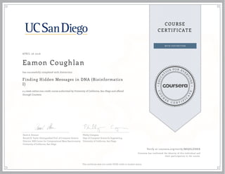 EDUCA
T
ION FOR EVE
R
YONE
CO
U
R
S
E
C E R T I F
I
C
A
TE
COURSE
CERTIFICATE
APRIL 26 2016
Eamon Coughlan
Finding Hidden Messages in DNA (Bioinformatics
I)
a 4 week online non-credit course authorized by University of California, San Diego and offered
through Coursera
has successfully completed with distinction
Pavel A. Pevzner
Ronald R. Taylor Distinguished Prof. of Computer Science
Director, NIH Center for Computational Mass Spectrometry
University of California, San Diego
Phillip Compeau
Dept of Computer Science & Engineering
University of California, San Diego
Verify at coursera.org/verify/M8QSLES8KK
Coursera has confirmed the identity of this individual and
their participation in the course.
This certificate does not confer UCSD credit or student status.
 