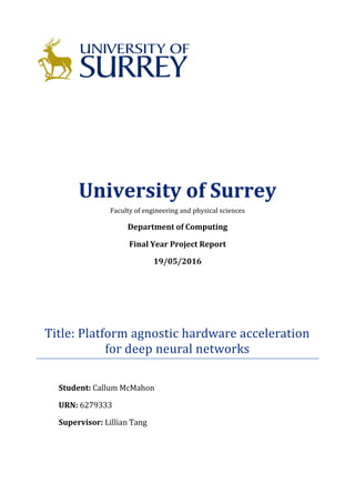 University of Surrey
Faculty of engineering and physical sciences
Department of Computing
Final Year Project Report
19/05/2016
Title: Platform agnostic hardware acceleration
for deep neural networks
Student: Callum McMahon
URN: 6279333
Supervisor: Lillian Tang
 