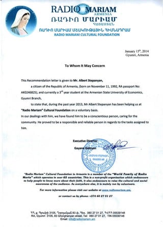 fl..Ul)..pfi U"UP~UU" 

,,UBUUSU"L
nU'l-rn uurrUU UeUltni'fO-U3rlJ ,rUlJU'l-rUU
RADIO MARIAM CULTURAL FOUNDATION
January 15th
, 2014
Gyumri, Armenia
To Whom It May Concern
This Recommendation letter is given to Mr. Albert Stepanyan,
a citizen of the Republic of Armenia, (born on November 11, 1992, RA passport No:
AK0246825), and currently a 3
rd
year student at the Armenian State University of Economics,
Gyumri Branch,
to state that, during the past year 2013, Mr Albert Stepanyan has been helping us at
"Radio Mariam" Cultural Foundation on a voluntary basis.
In our dealings with him, we have found him to be a conscientious person, caring for the
community. He proved to be a responsible and reliable person in regards to the tasks assigned to
him.
"Radio Mariam" Cultural Foundation in Armenia is a member of the "World Fam"" of Radio
Marfa" which operates in over 65 countrf••. This Is a non-projlt organisation which endeavours
to help people to know more about their faith, it also endeavours to raise the cultural and social
awareness of the audience. As everywhere else, it is mainly run by volunteers.
For more information please visit our website at www.radiomariam.am.
or contact us by phone: +374 60270127
", t2. q.Jnllll1~ 3105, 'lnl1'lwGJwG 83 tP. ,bn. 0602701 27, ,'-l" 05539148 

RA, Gyumri 3105,83 Ghorghanyan street, Tel: 0602701 27, TIN 05539148 

Email: info@radiomariam.am 

 
